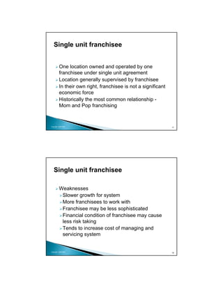 Single unit franchisee


          One location owned and operated by one
          franchisee under single unit agreement
          Location generally supervised by franchisee
          In their own right, franchisee is not a significant
          economic force
          Historically the most common relationship -
          Mom and Pop franchising


Copyright 2009 MSA
                                                                17




   Single unit franchisee

          Weaknesses
           Slower growth for system
           More franchisees to work with
           Franchisee may be less sophisticated
           Financial condition of franchisee may cause
           less risk taking
           Tends to increase cost of managing and
           servicing system


Copyright 2009 MSA
                                                                18
 