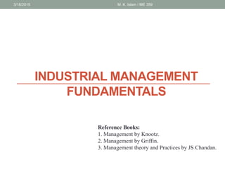 INDUSTRIAL MANAGEMENT
FUNDAMENTALS
3/16/2015 M. K. Islam / ME 359
Reference Books:
1. Management by Knootz.
2. Management by Griffin.
3. Management theory and Practices by JS Chandan.
 