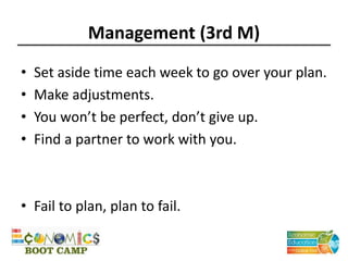 Management (3rd M)
• Set aside time each week to go over your plan.
• Make adjustments.
• You won’t be perfect, don’t give up.
• Find a partner to work with you.
• Fail to plan, plan to fail.
 
