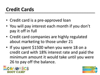 Credit Cards
• Credit card is a pre-approved loan
• You will pay interest each month if you don’t
pay it off in full
• Credit card companies are highly regulated
about marketing to those under 21
• If you spent $1500 when you were 18 on a
credit card with 18% interest rate and paid the
minimum amount it would take until you were
26 to pay off the balance.
 