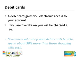 Debit cards
• A debit card gives you electronic access to
your account.
• If you are overdrawn you will be charged a
fee.
• Consumers who shop with debit cards tend to
spend about 30% more than those shopping
with cash.
 