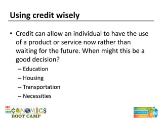 Using credit wisely
• Credit can allow an individual to have the use
of a product or service now rather than
waiting for the future. When might this be a
good decision?
– Education
– Housing
– Transportation
– Necessities
 