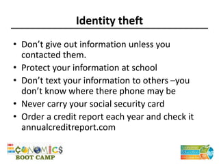 Identity theft
• Don’t give out information unless you
contacted them.
• Protect your information at school
• Don’t text your information to others –you
don’t know where there phone may be
• Never carry your social security card
• Order a credit report each year and check it
annualcreditreport.com
 