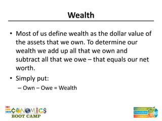 Wealth
• Most of us define wealth as the dollar value of
the assets that we own. To determine our
wealth we add up all that we own and
subtract all that we owe – that equals our net
worth.
• Simply put:
– Own – Owe = Wealth
 