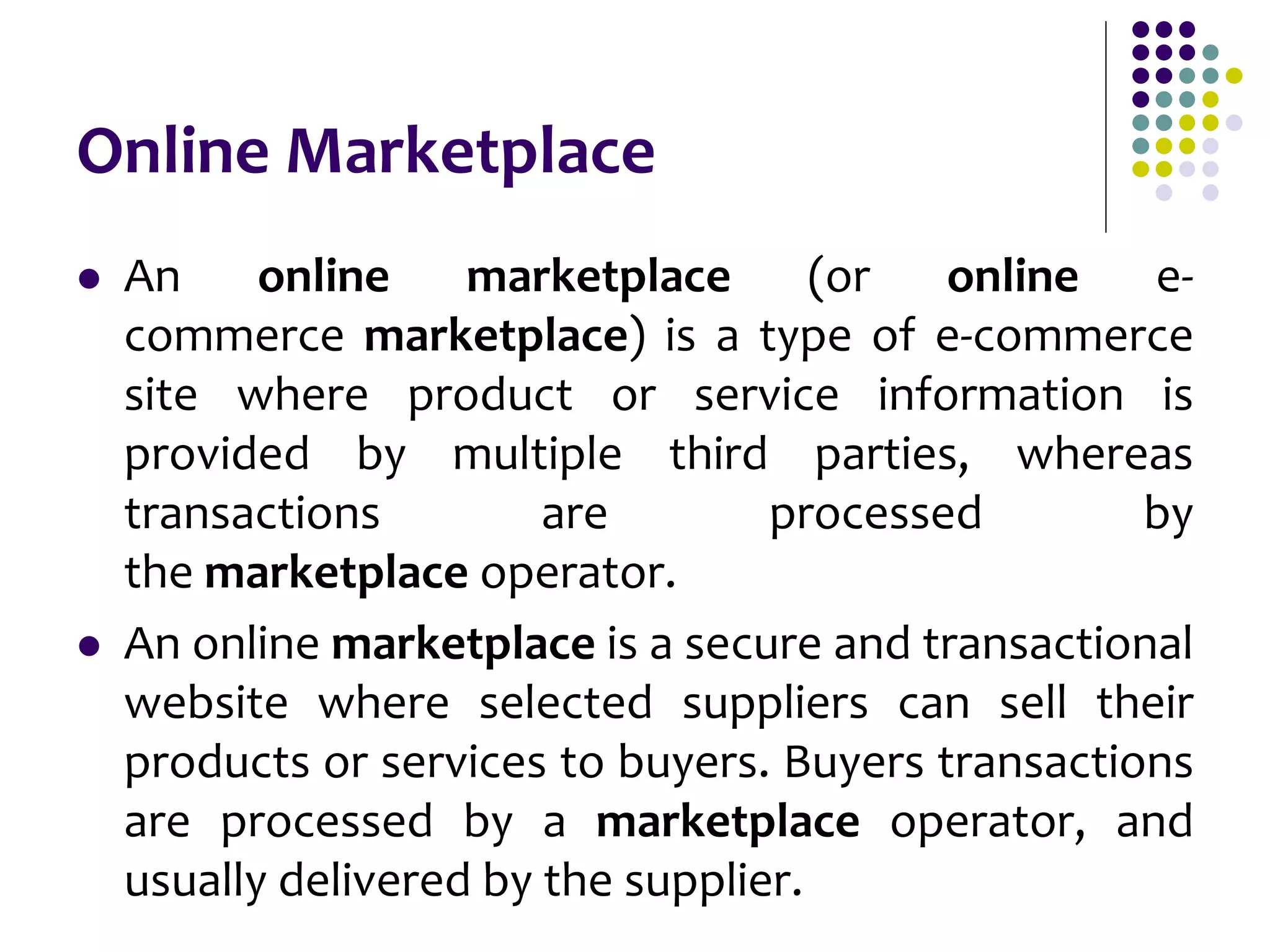 Online Marketplace
 An online marketplace (or online e-
commerce marketplace) is a type of e-commerce
site where product or service information is
provided by multiple third parties, whereas
transactions are processed by
the marketplace operator.
 An online marketplace is a secure and transactional
website where selected suppliers can sell their
products or services to buyers. Buyers transactions
are processed by a marketplace operator, and
usually delivered by the supplier.
 