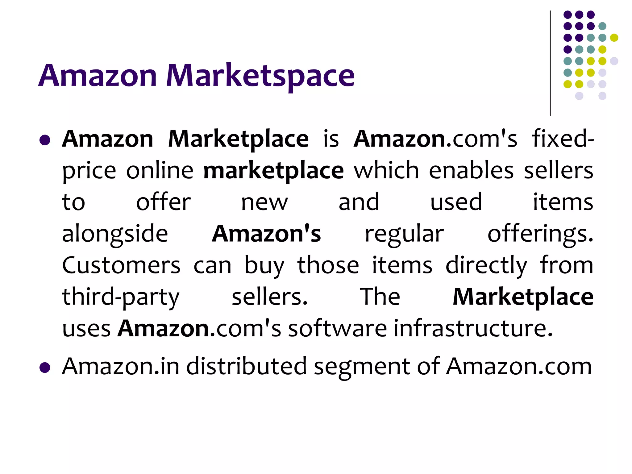 Amazon Marketspace
 Amazon Marketplace is Amazon.com's fixed-
price online marketplace which enables sellers
to offer new and used items
alongside Amazon's regular offerings.
Customers can buy those items directly from
third-party sellers. The Marketplace
uses Amazon.com's software infrastructure.
 Amazon.in distributed segment of Amazon.com
 