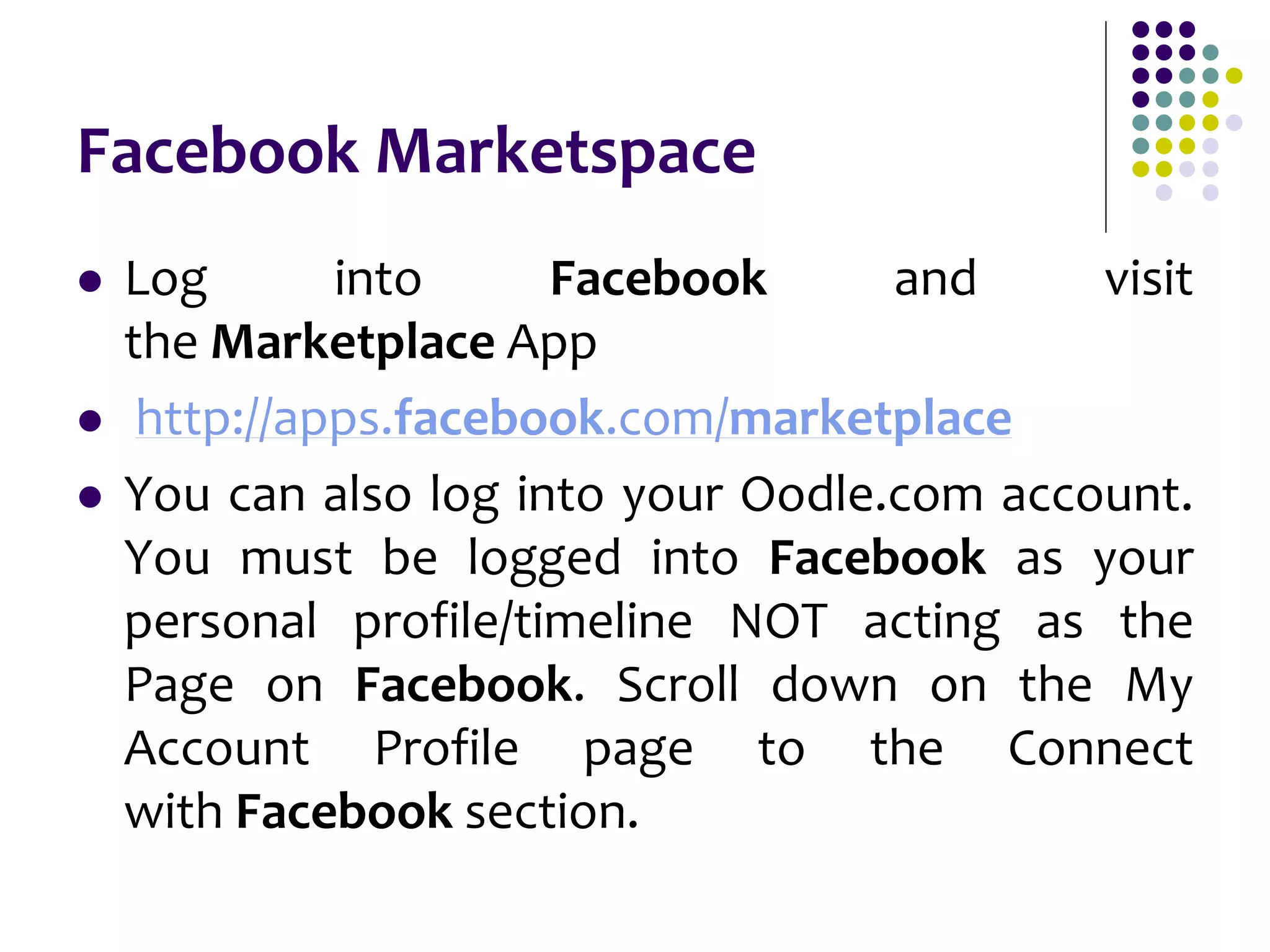 Facebook Marketspace
 Log into Facebook and visit
the Marketplace App
 http://apps.facebook.com/marketplace
 You can also log into your Oodle.com account.
You must be logged into Facebook as your
personal profile/timeline NOT acting as the
Page on Facebook. Scroll down on the My
Account Profile page to the Connect
with Facebook section.
 