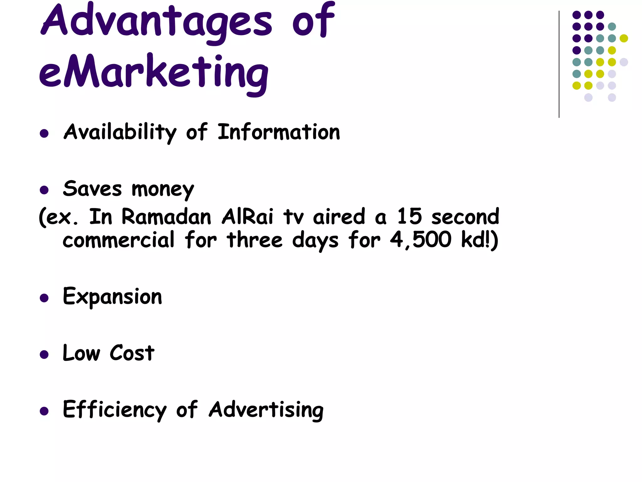 Advantages of
eMarketing
 Availability of Information
 Saves money
(ex. In Ramadan AlRai tv aired a 15 second
commercial for three days for 4,500 kd!)
 Expansion
 Low Cost
 Efficiency of Advertising
 