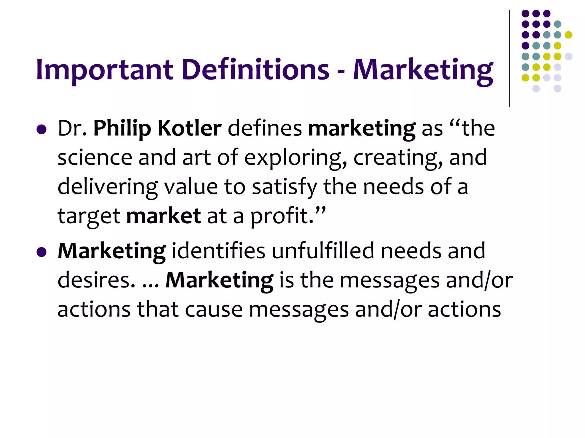 Important Definitions - Marketing
 Dr. Philip Kotler defines marketing as “the
science and art of exploring, creating, and
delivering value to satisfy the needs of a
target market at a profit.”
 Marketing identifies unfulfilled needs and
desires. ... Marketing is the messages and/or
actions that cause messages and/or actions
 