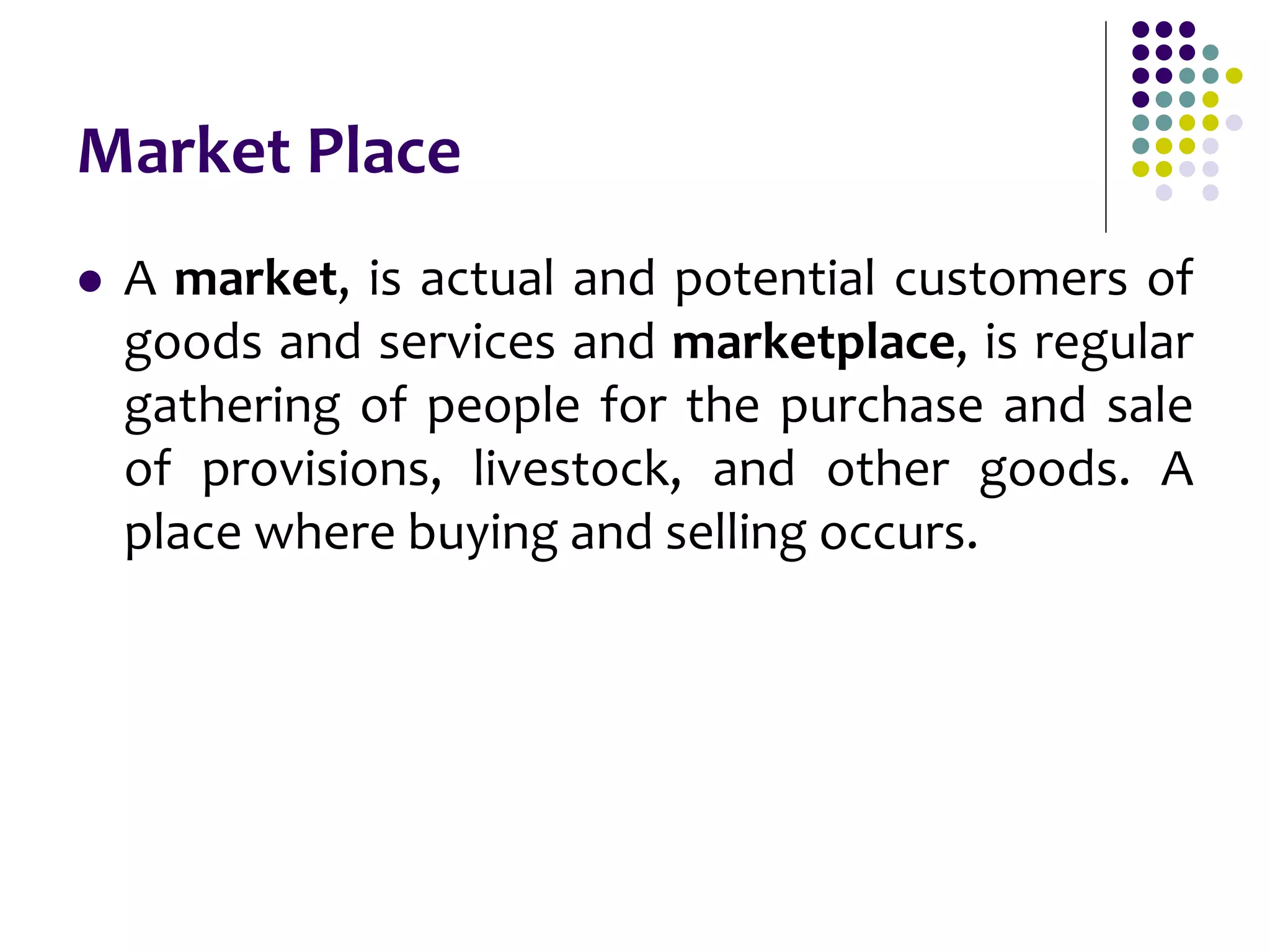 Market Place
 A market, is actual and potential customers of
goods and services and marketplace, is regular
gathering of people for the purchase and sale
of provisions, livestock, and other goods. A
place where buying and selling occurs.
 