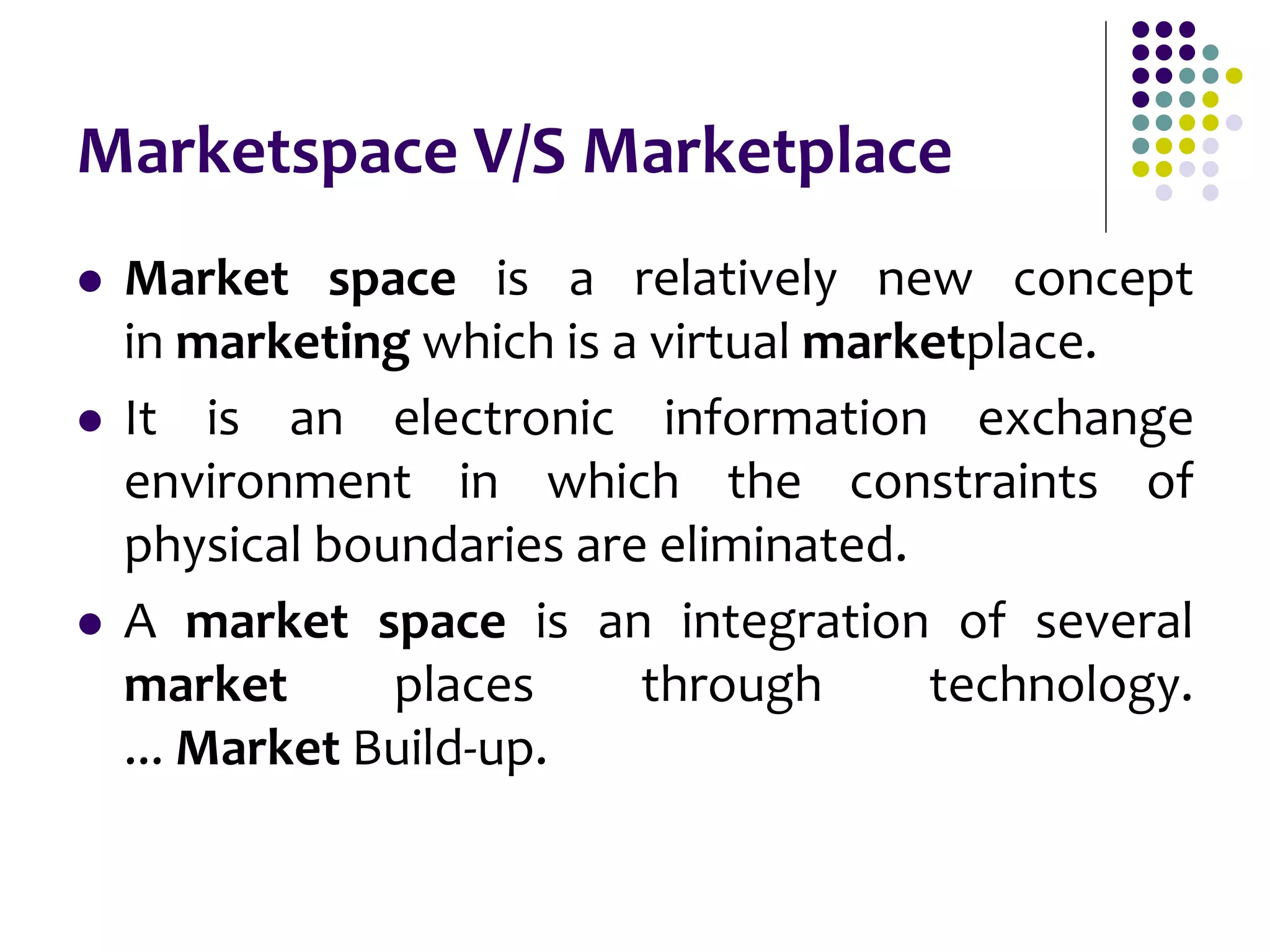 Marketspace V/S Marketplace
 Market space is a relatively new concept
in marketing which is a virtual marketplace.
 It is an electronic information exchange
environment in which the constraints of
physical boundaries are eliminated.
 A market space is an integration of several
market places through technology.
... Market Build-up.
 