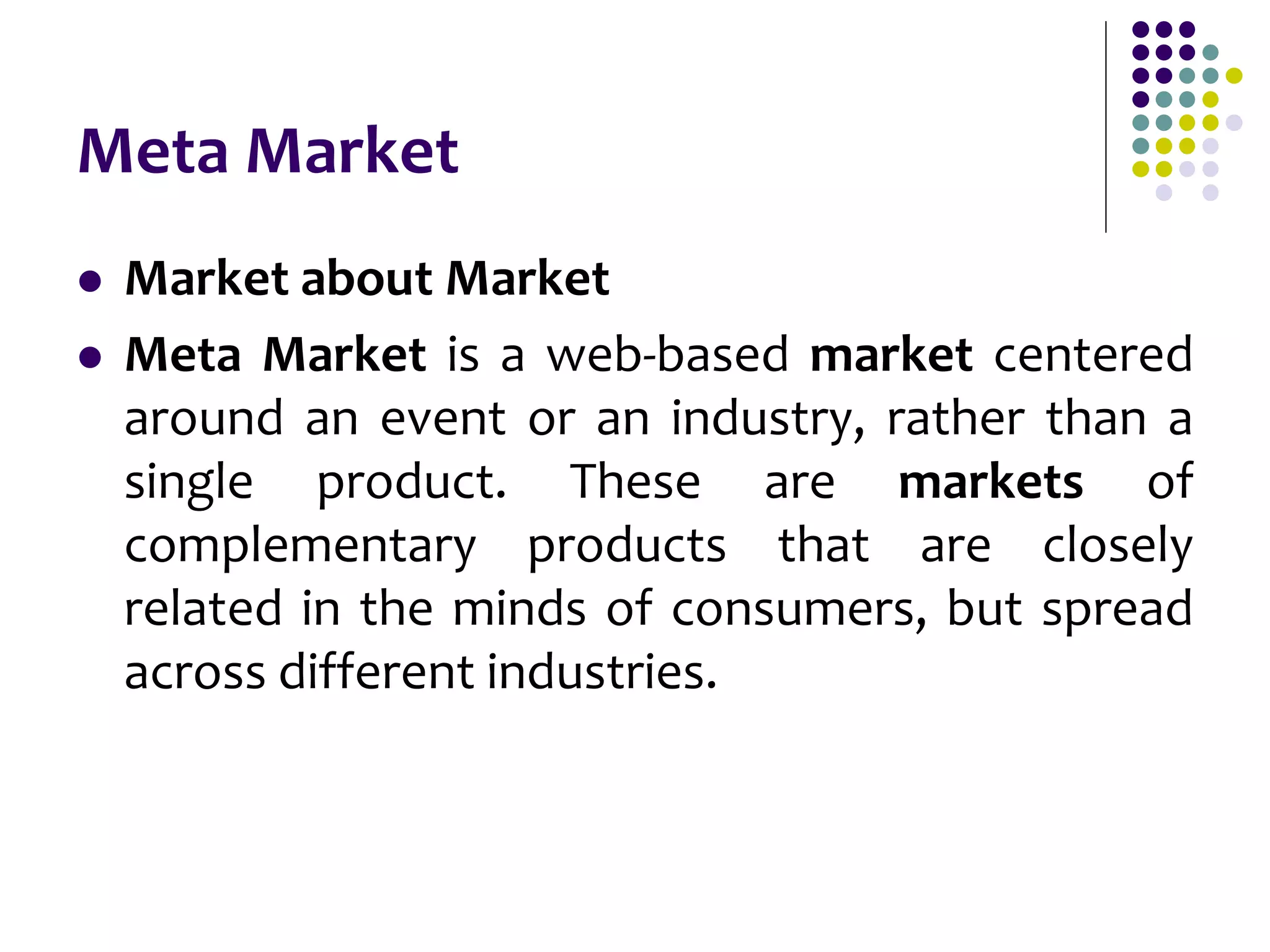 Meta Market
 Market about Market
 Meta Market is a web-based market centered
around an event or an industry, rather than a
single product. These are markets of
complementary products that are closely
related in the minds of consumers, but spread
across different industries.
 