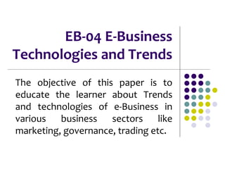 EB-04 E-Business
Technologies and Trends
The objective of this paper is to
educate the learner about Trends
and technologies of e-Business in
various business sectors like
marketing, governance, trading etc.
 