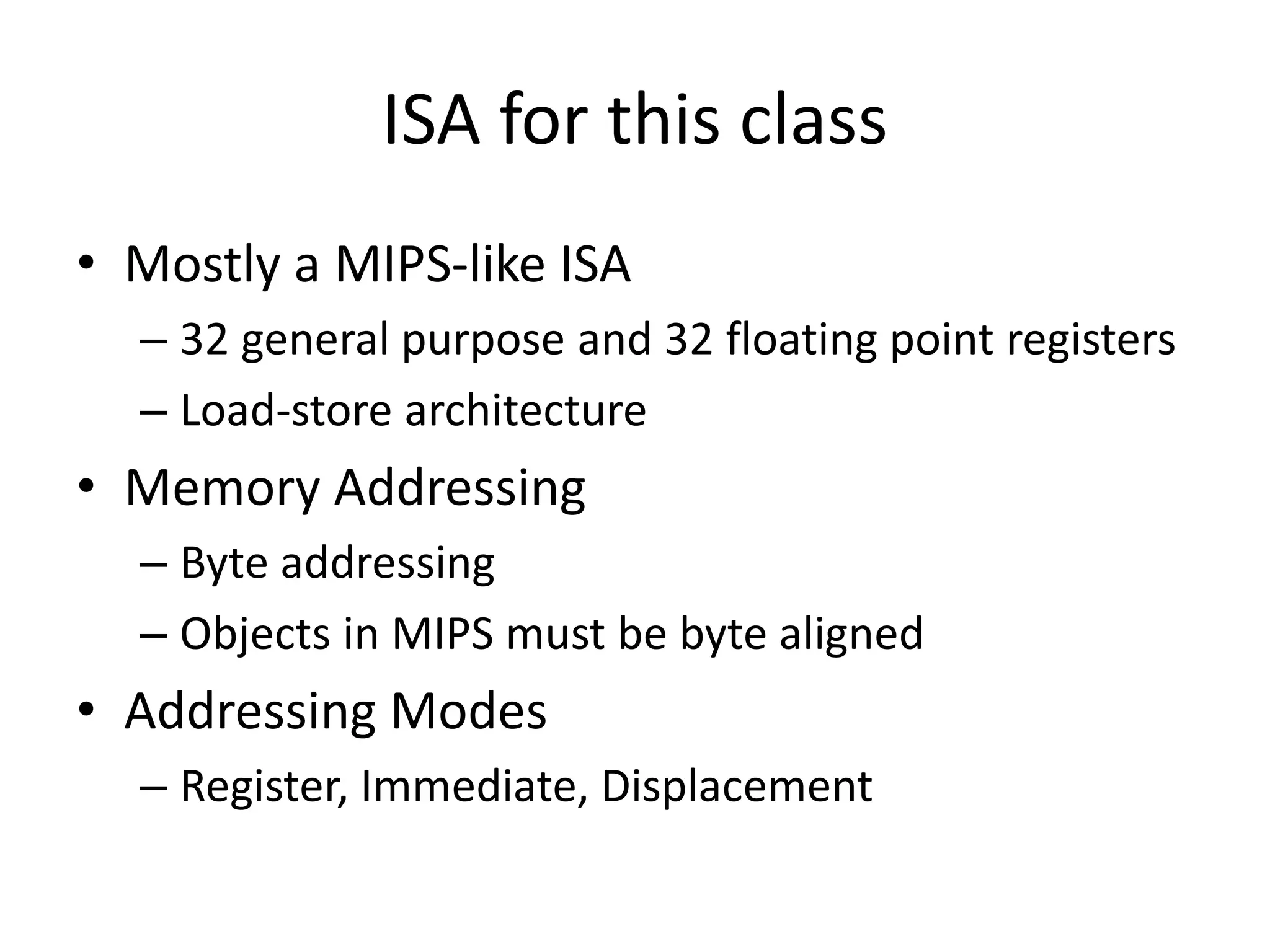 ISA for this class
• Mostly a MIPS-like ISA
– 32 general purpose and 32 floating point registers
– Load-store architecture
• Memory Addressing
– Byte addressing
– Objects in MIPS must be byte aligned
• Addressing Modes
– Register, Immediate, Displacement
 