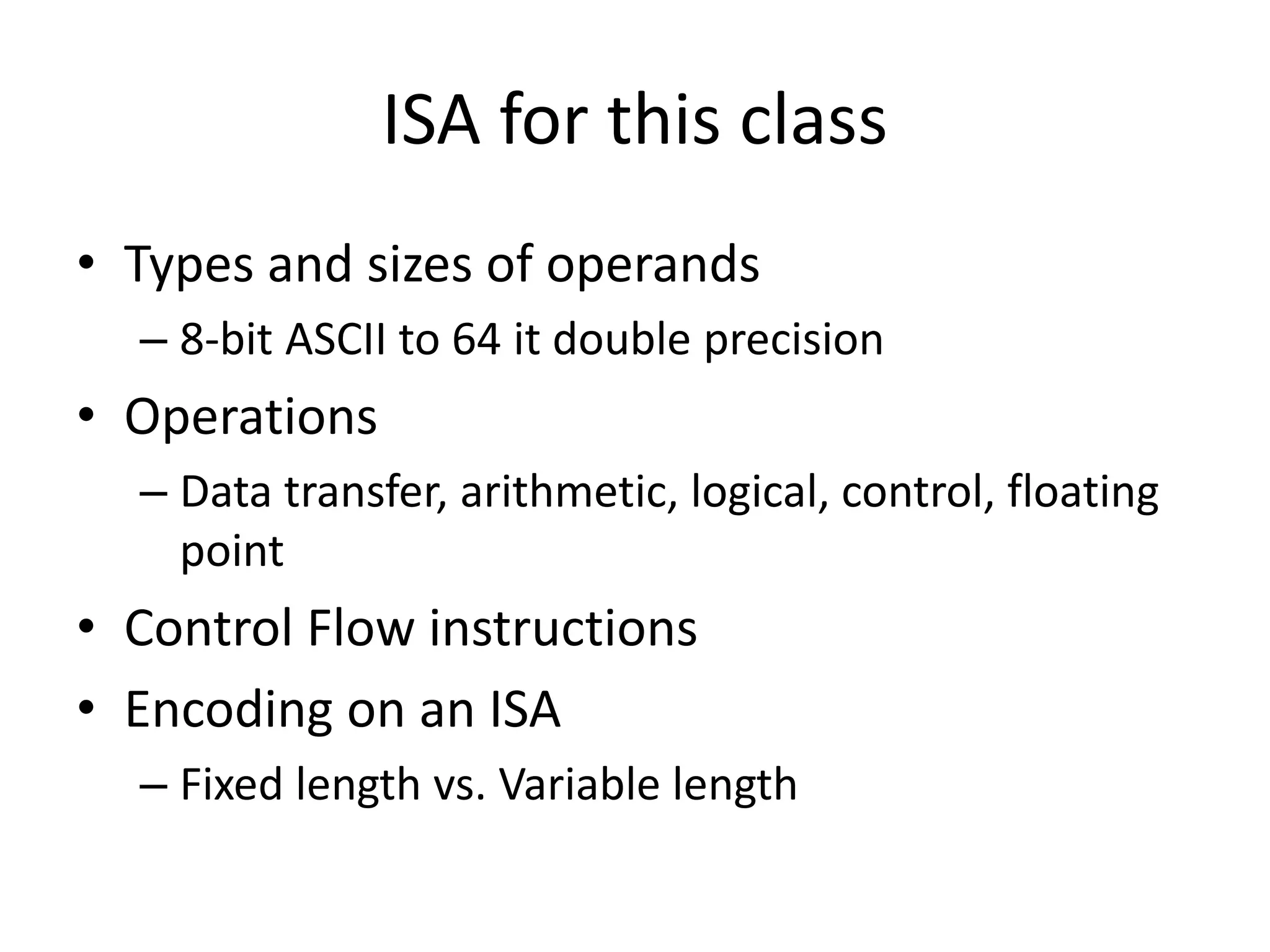 ISA for this class
• Types and sizes of operands
– 8-bit ASCII to 64 it double precision
• Operations
– Data transfer, arithmetic, logical, control, floating
point
• Control Flow instructions
• Encoding on an ISA
– Fixed length vs. Variable length
 