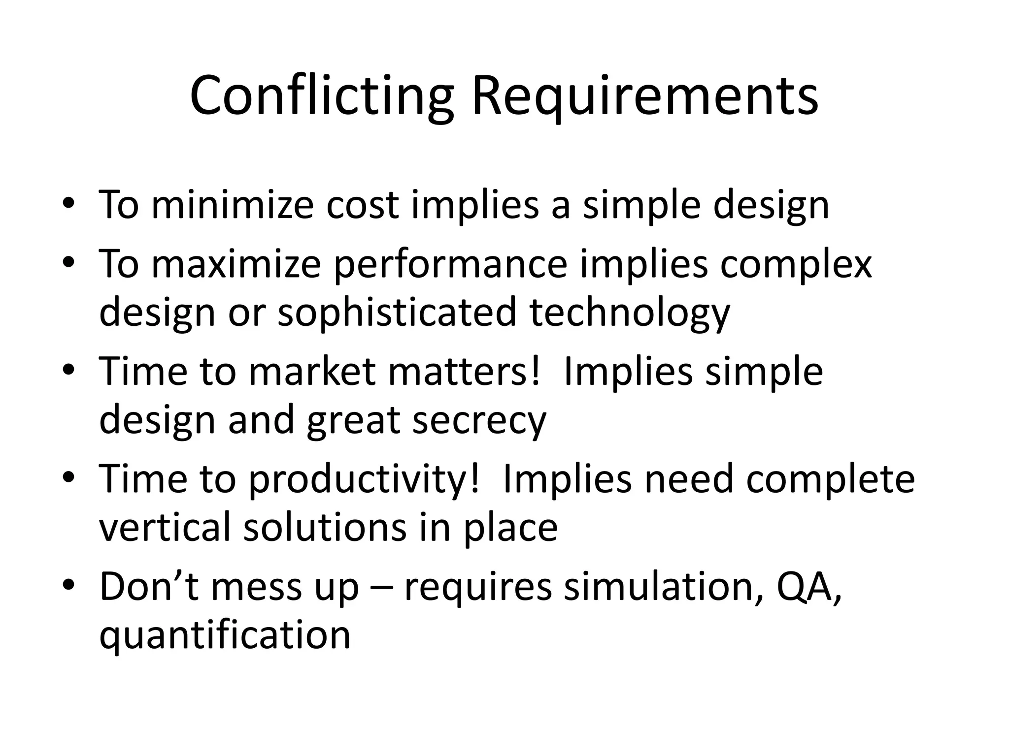 Conflicting Requirements
• To minimize cost implies a simple design
• To maximize performance implies complex
design or sophisticated technology
• Time to market matters! Implies simple
design and great secrecy
• Time to productivity! Implies need complete
vertical solutions in place
• Don’t mess up – requires simulation, QA,
quantification
 