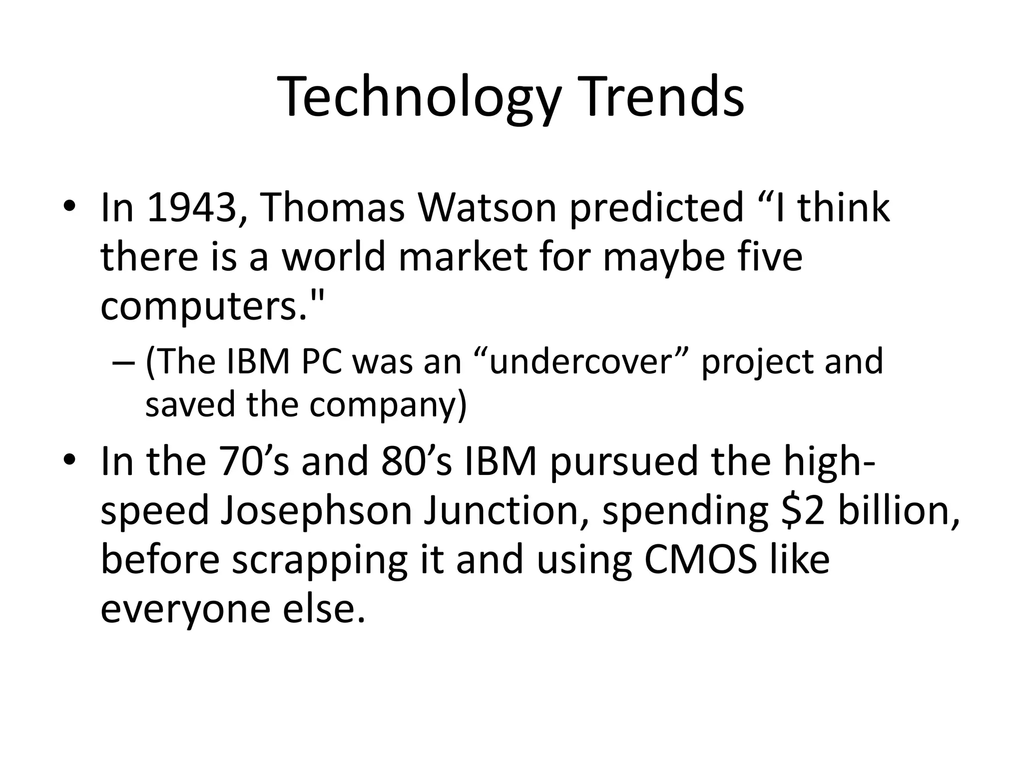 Technology Trends
• In 1943, Thomas Watson predicted “I think
there is a world market for maybe five
computers."
– (The IBM PC was an “undercover” project and
saved the company)
• In the 70’s and 80’s IBM pursued the high-
speed Josephson Junction, spending $2 billion,
before scrapping it and using CMOS like
everyone else.
 