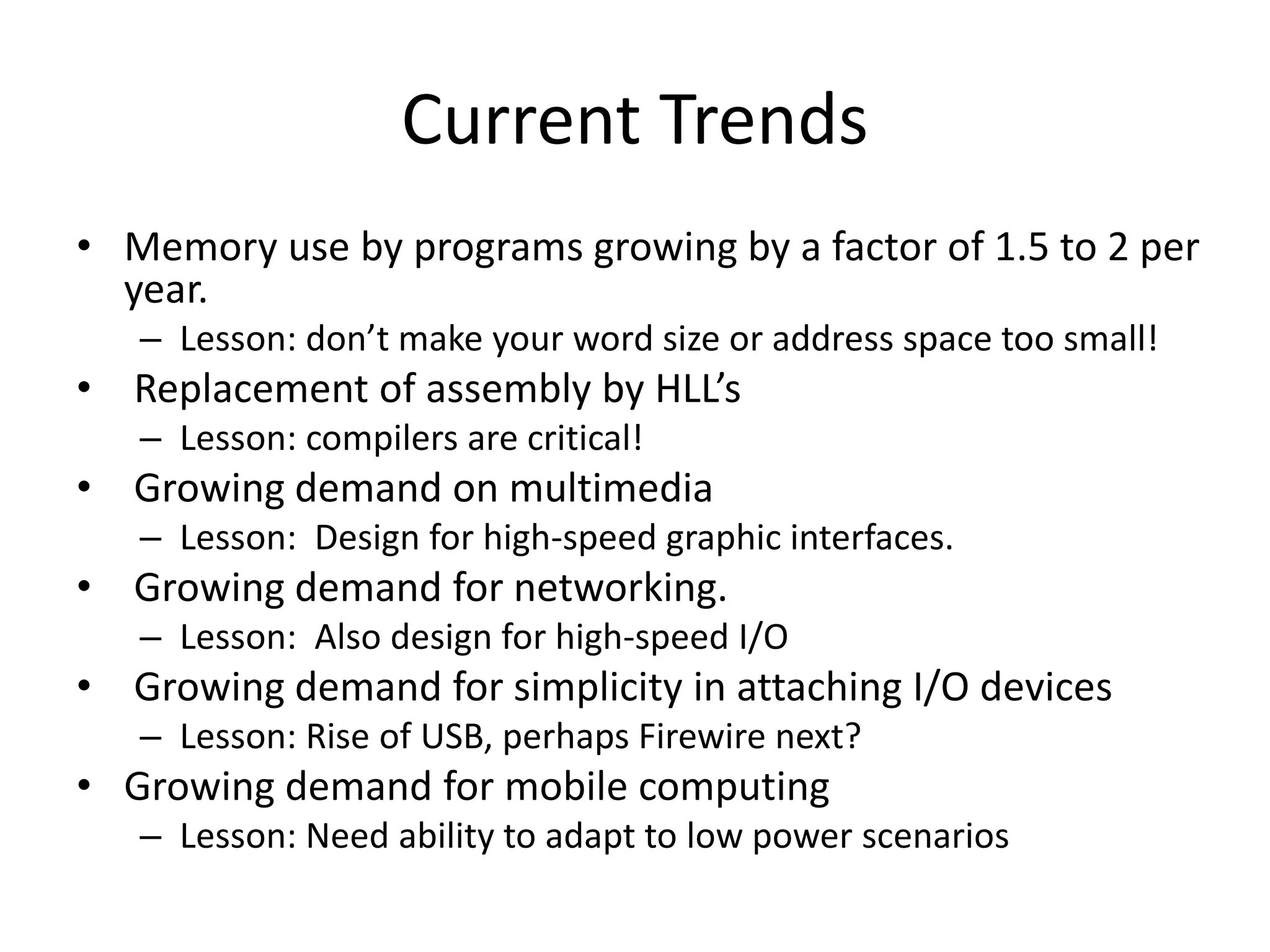 Current Trends
• Memory use by programs growing by a factor of 1.5 to 2 per
year.
– Lesson: don’t make your word size or address space too small!
• Replacement of assembly by HLL’s
– Lesson: compilers are critical!
• Growing demand on multimedia
– Lesson: Design for high-speed graphic interfaces.
• Growing demand for networking.
– Lesson: Also design for high-speed I/O
• Growing demand for simplicity in attaching I/O devices
– Lesson: Rise of USB, perhaps Firewire next?
• Growing demand for mobile computing
– Lesson: Need ability to adapt to low power scenarios
 