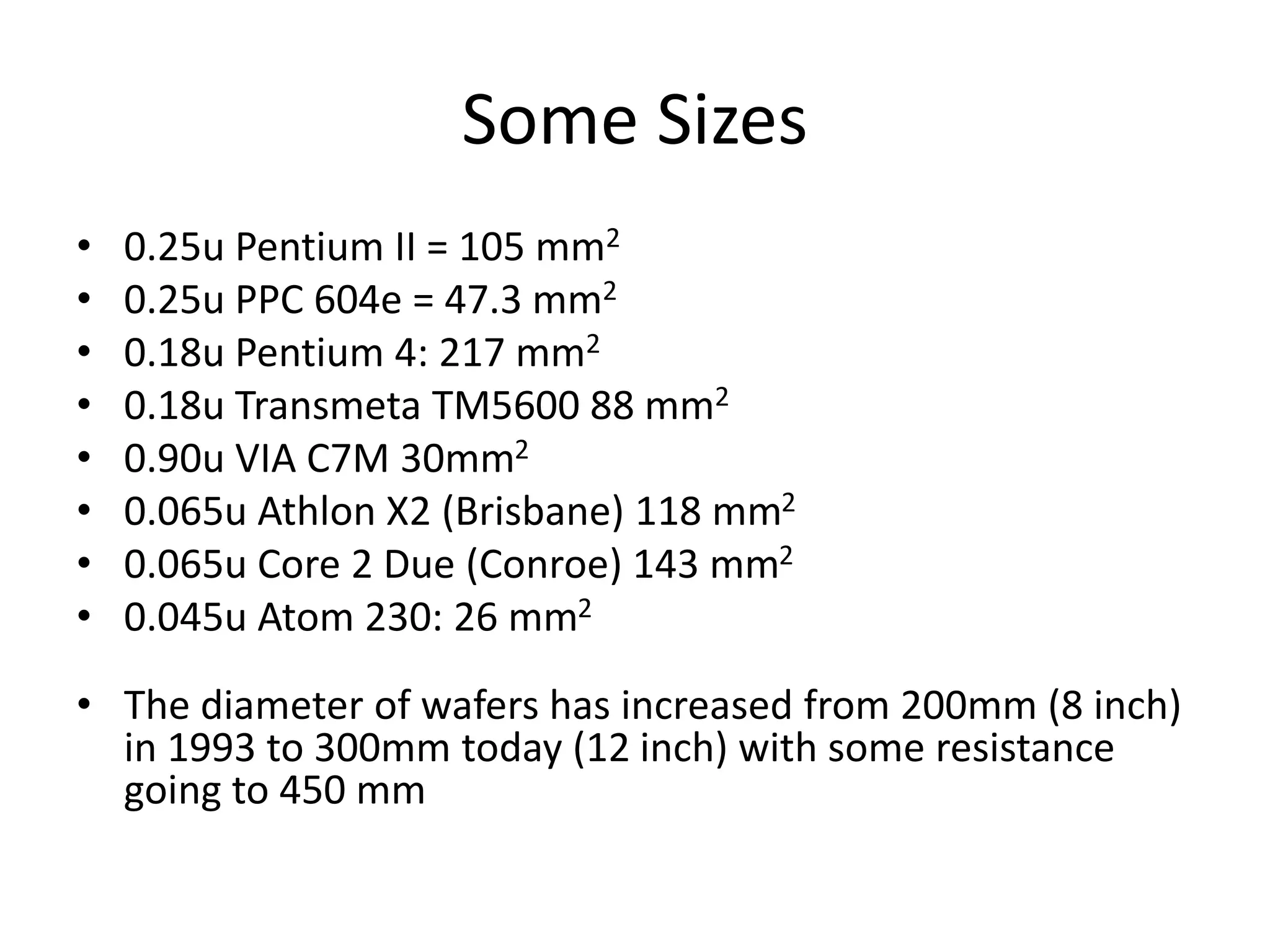 Some Sizes
• 0.25u Pentium II = 105 mm2
• 0.25u PPC 604e = 47.3 mm2
• 0.18u Pentium 4: 217 mm2
• 0.18u Transmeta TM5600 88 mm2
• 0.90u VIA C7M 30mm2
• 0.065u Athlon X2 (Brisbane) 118 mm2
• 0.065u Core 2 Due (Conroe) 143 mm2
• 0.045u Atom 230: 26 mm2
• The diameter of wafers has increased from 200mm (8 inch)
in 1993 to 300mm today (12 inch) with some resistance
going to 450 mm
 