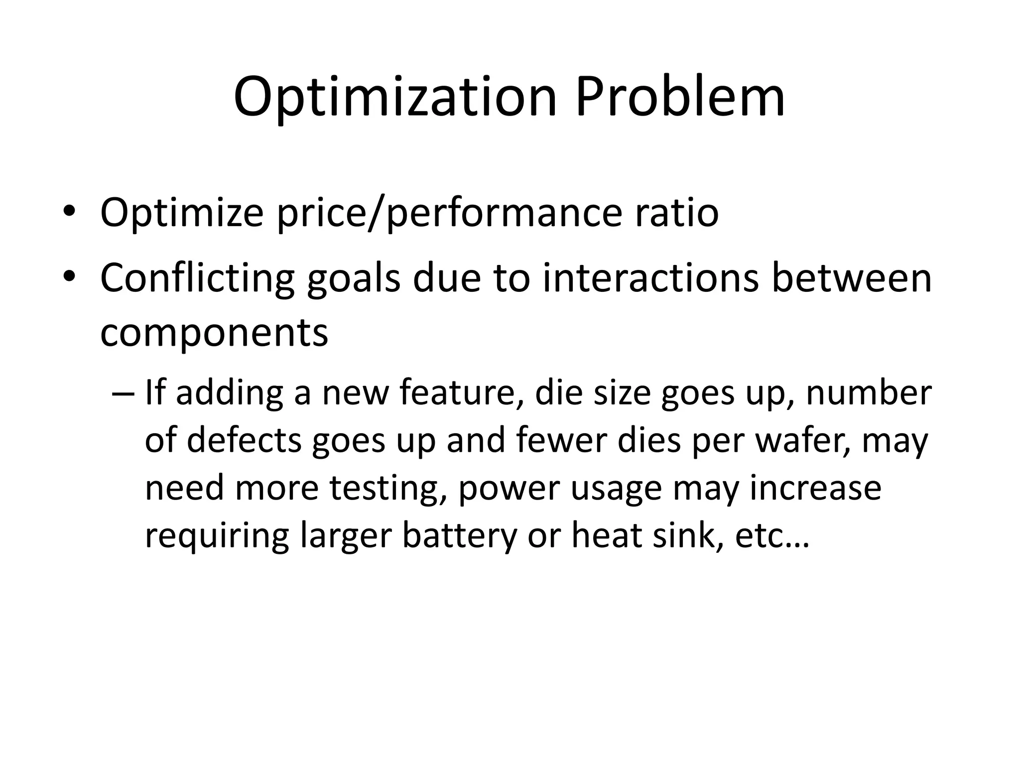 Optimization Problem
• Optimize price/performance ratio
• Conflicting goals due to interactions between
components
– If adding a new feature, die size goes up, number
of defects goes up and fewer dies per wafer, may
need more testing, power usage may increase
requiring larger battery or heat sink, etc…
 
