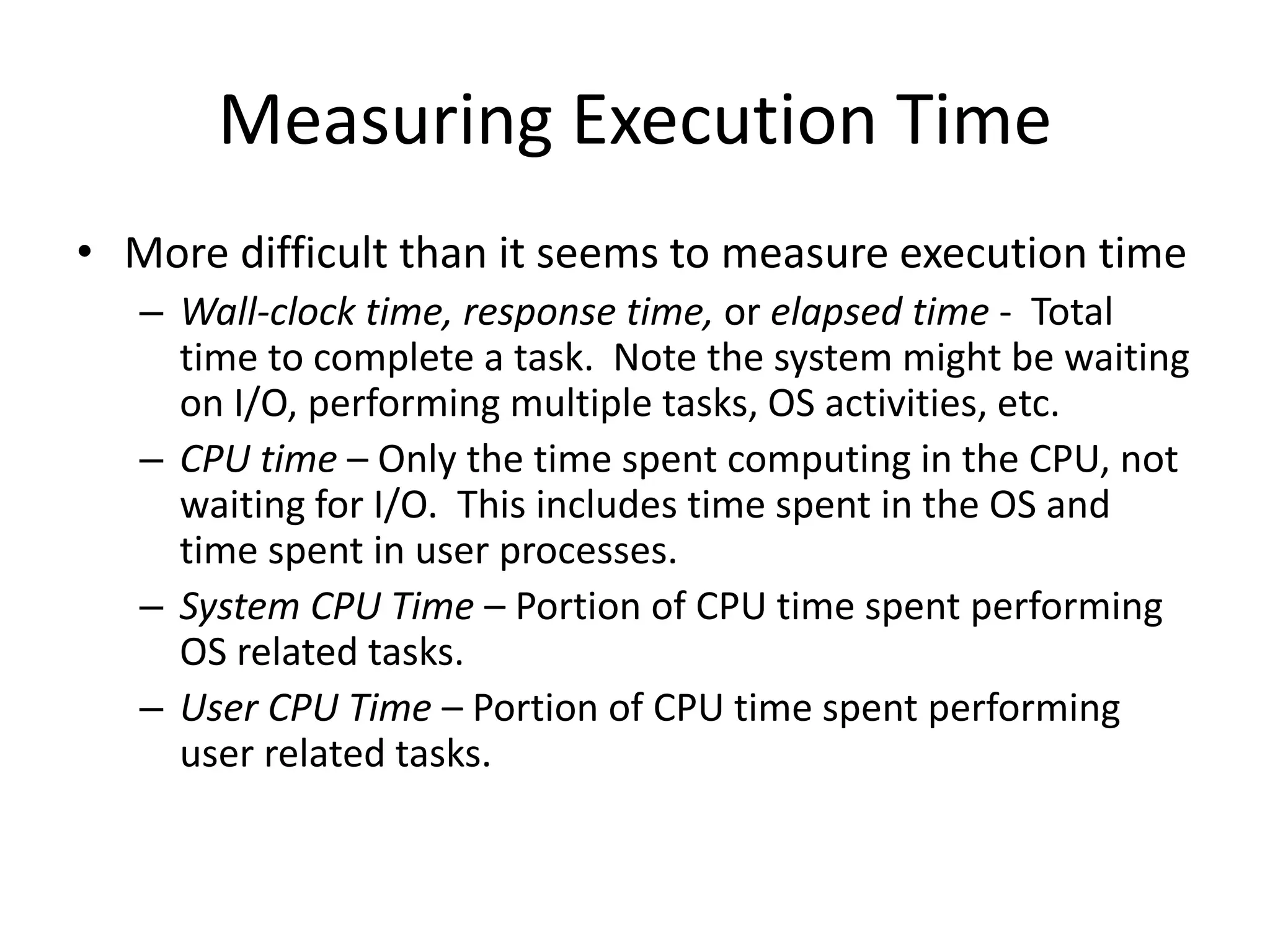 Measuring Execution Time
• More difficult than it seems to measure execution time
– Wall-clock time, response time, or elapsed time - Total
time to complete a task. Note the system might be waiting
on I/O, performing multiple tasks, OS activities, etc.
– CPU time – Only the time spent computing in the CPU, not
waiting for I/O. This includes time spent in the OS and
time spent in user processes.
– System CPU Time – Portion of CPU time spent performing
OS related tasks.
– User CPU Time – Portion of CPU time spent performing
user related tasks.
 