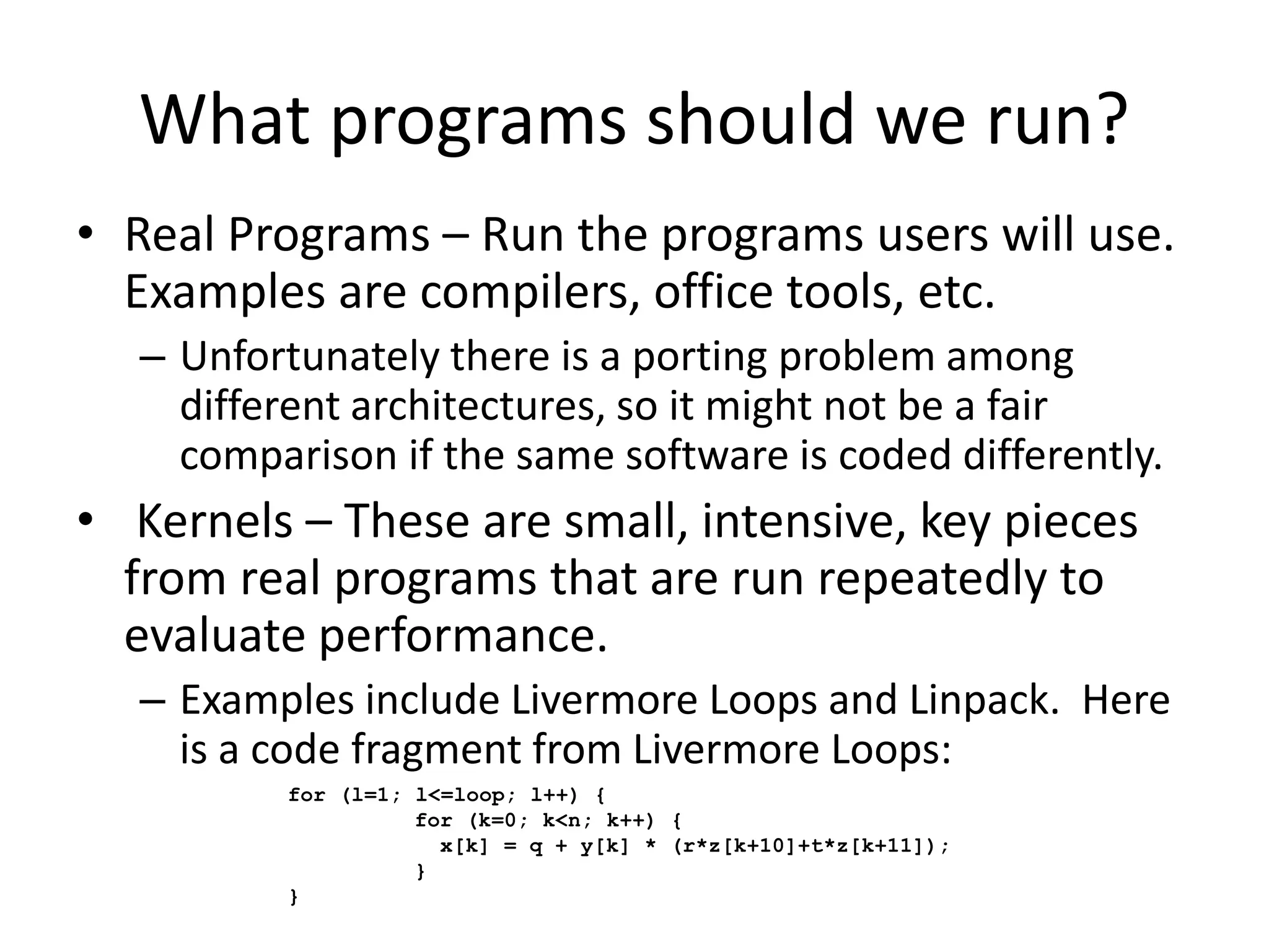What programs should we run?
• Real Programs – Run the programs users will use.
Examples are compilers, office tools, etc.
– Unfortunately there is a porting problem among
different architectures, so it might not be a fair
comparison if the same software is coded differently.
• Kernels – These are small, intensive, key pieces
from real programs that are run repeatedly to
evaluate performance.
– Examples include Livermore Loops and Linpack. Here
is a code fragment from Livermore Loops:
for (l=1; l<=loop; l++) {
for (k=0; k<n; k++) {
x[k] = q + y[k] * (r*z[k+10]+t*z[k+11]);
}
}
 