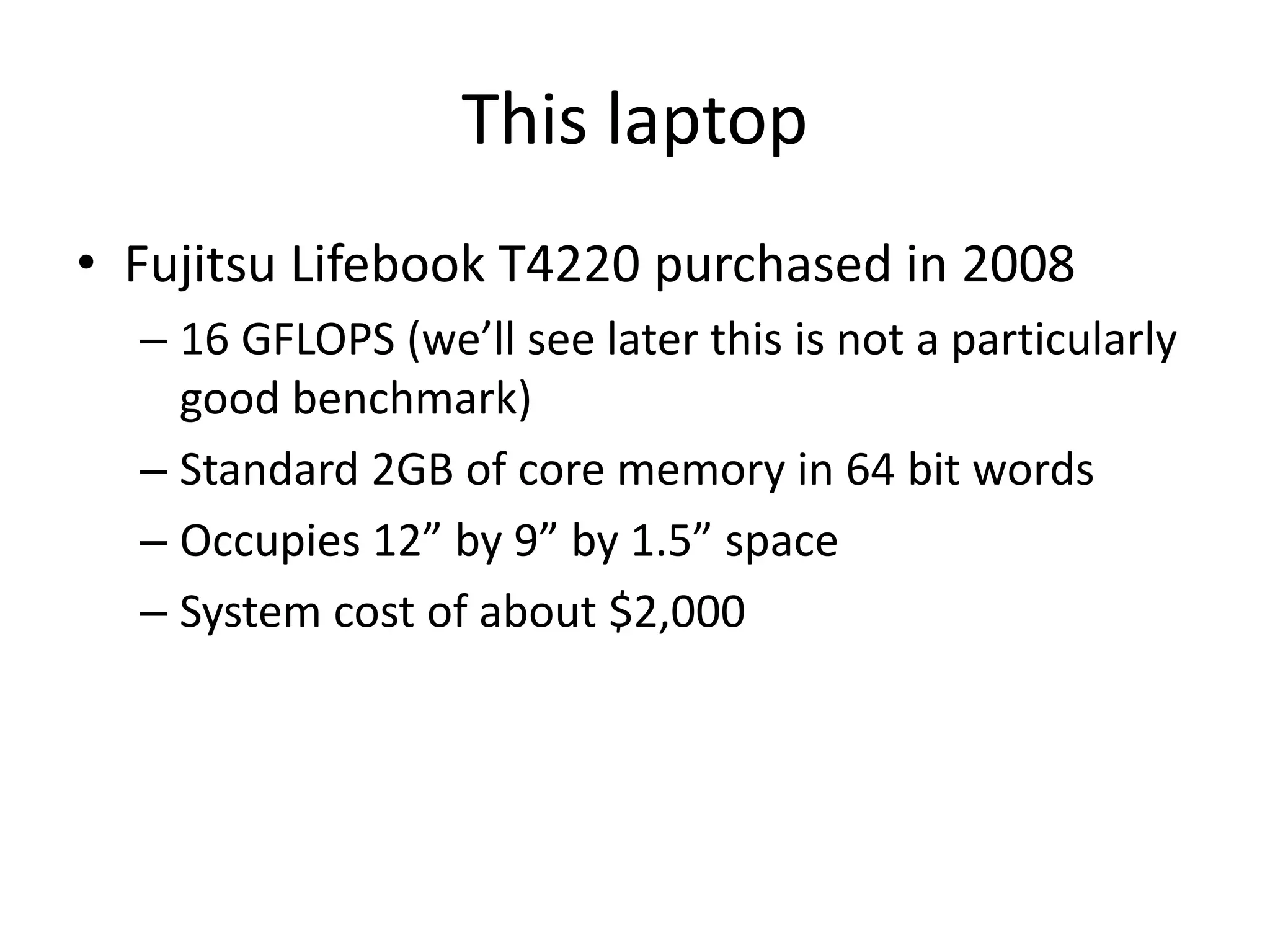 This laptop
• Fujitsu Lifebook T4220 purchased in 2008
– 16 GFLOPS (we’ll see later this is not a particularly
good benchmark)
– Standard 2GB of core memory in 64 bit words
– Occupies 12” by 9” by 1.5” space
– System cost of about $2,000
 