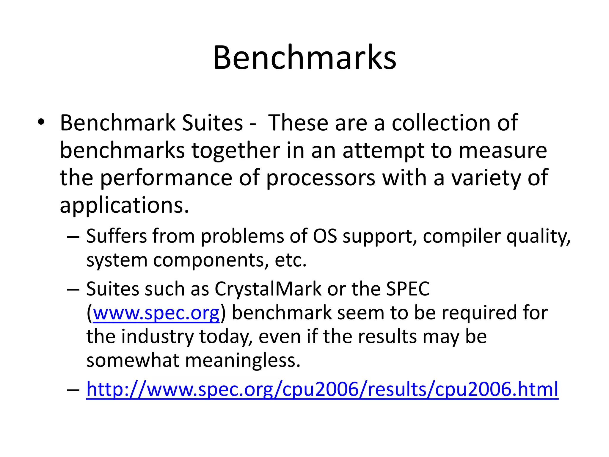Benchmarks
• Benchmark Suites - These are a collection of
benchmarks together in an attempt to measure
the performance of processors with a variety of
applications.
– Suffers from problems of OS support, compiler quality,
system components, etc.
– Suites such as CrystalMark or the SPEC
(www.spec.org) benchmark seem to be required for
the industry today, even if the results may be
somewhat meaningless.
– http://www.spec.org/cpu2006/results/cpu2006.html
 