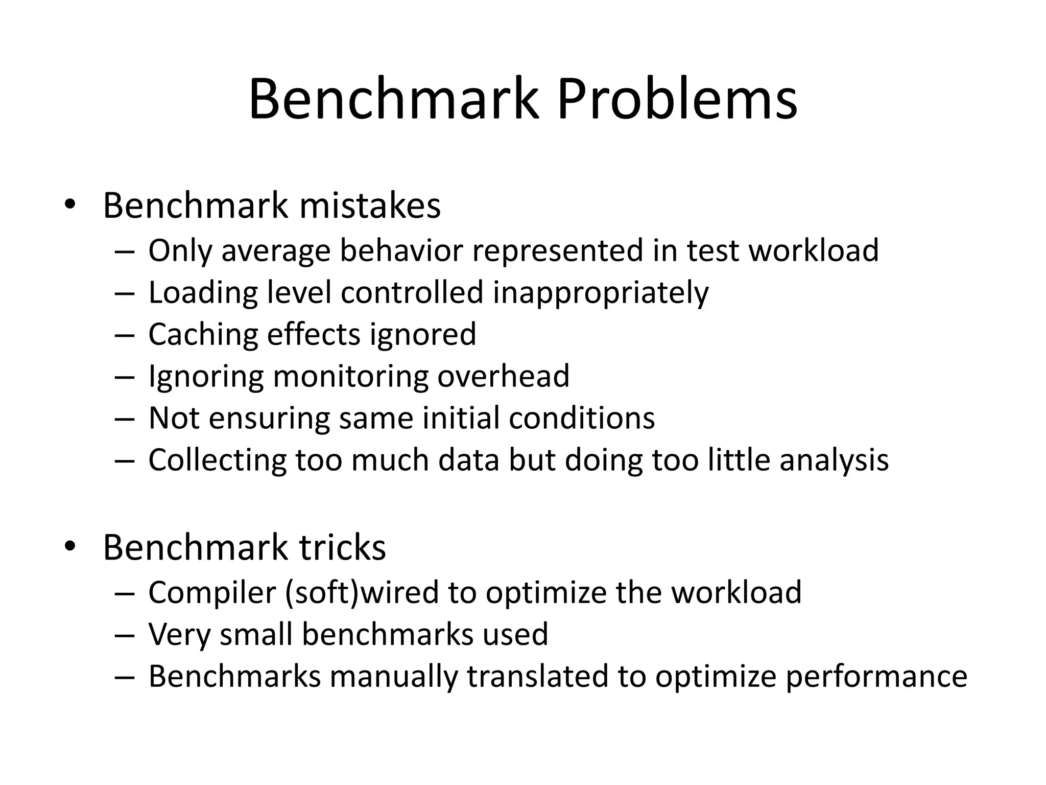 Benchmark Problems
• Benchmark mistakes
– Only average behavior represented in test workload
– Loading level controlled inappropriately
– Caching effects ignored
– Ignoring monitoring overhead
– Not ensuring same initial conditions
– Collecting too much data but doing too little analysis
• Benchmark tricks
– Compiler (soft)wired to optimize the workload
– Very small benchmarks used
– Benchmarks manually translated to optimize performance
 