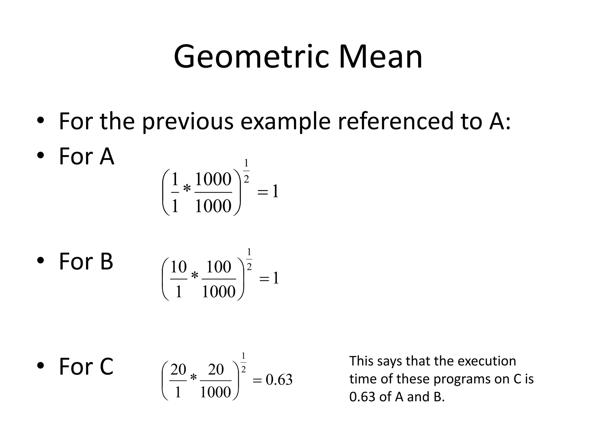 Geometric Mean
• For the previous example referenced to A:
• For A
• For B
• For C
1
1000
1000
*
1
1 2
1







1
1000
100
*
1
10 2
1







63
.
0
1000
20
*
1
20 2
1







This says that the execution
time of these programs on C is
0.63 of A and B.
 
