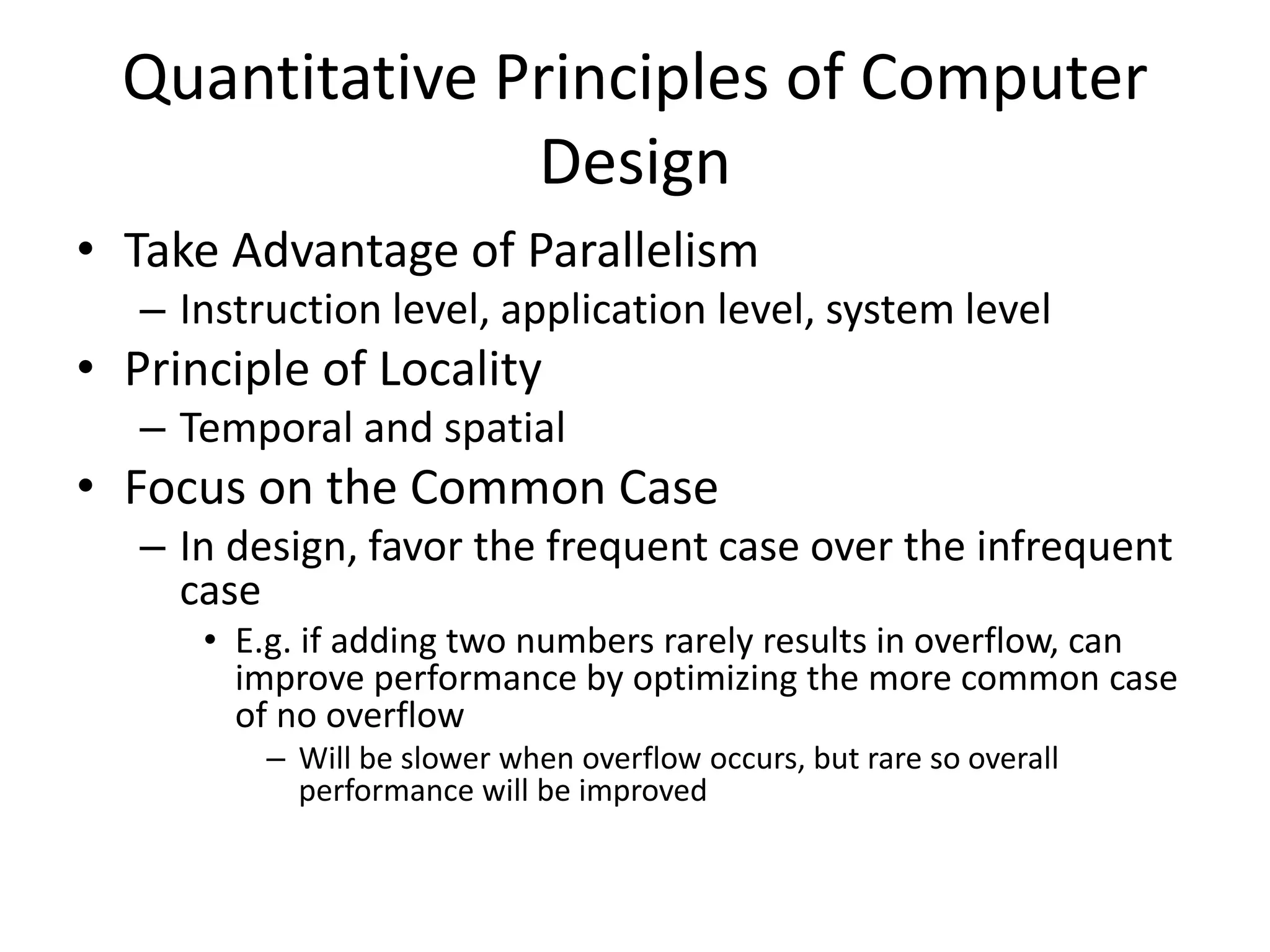 Quantitative Principles of Computer
Design
• Take Advantage of Parallelism
– Instruction level, application level, system level
• Principle of Locality
– Temporal and spatial
• Focus on the Common Case
– In design, favor the frequent case over the infrequent
case
• E.g. if adding two numbers rarely results in overflow, can
improve performance by optimizing the more common case
of no overflow
– Will be slower when overflow occurs, but rare so overall
performance will be improved
 