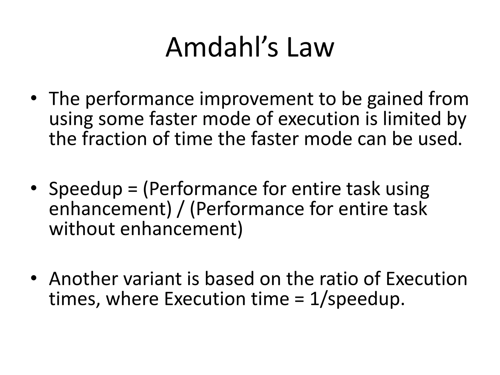 Amdahl’s Law
• The performance improvement to be gained from
using some faster mode of execution is limited by
the fraction of time the faster mode can be used.
• Speedup = (Performance for entire task using
enhancement) / (Performance for entire task
without enhancement)
• Another variant is based on the ratio of Execution
times, where Execution time = 1/speedup.
 