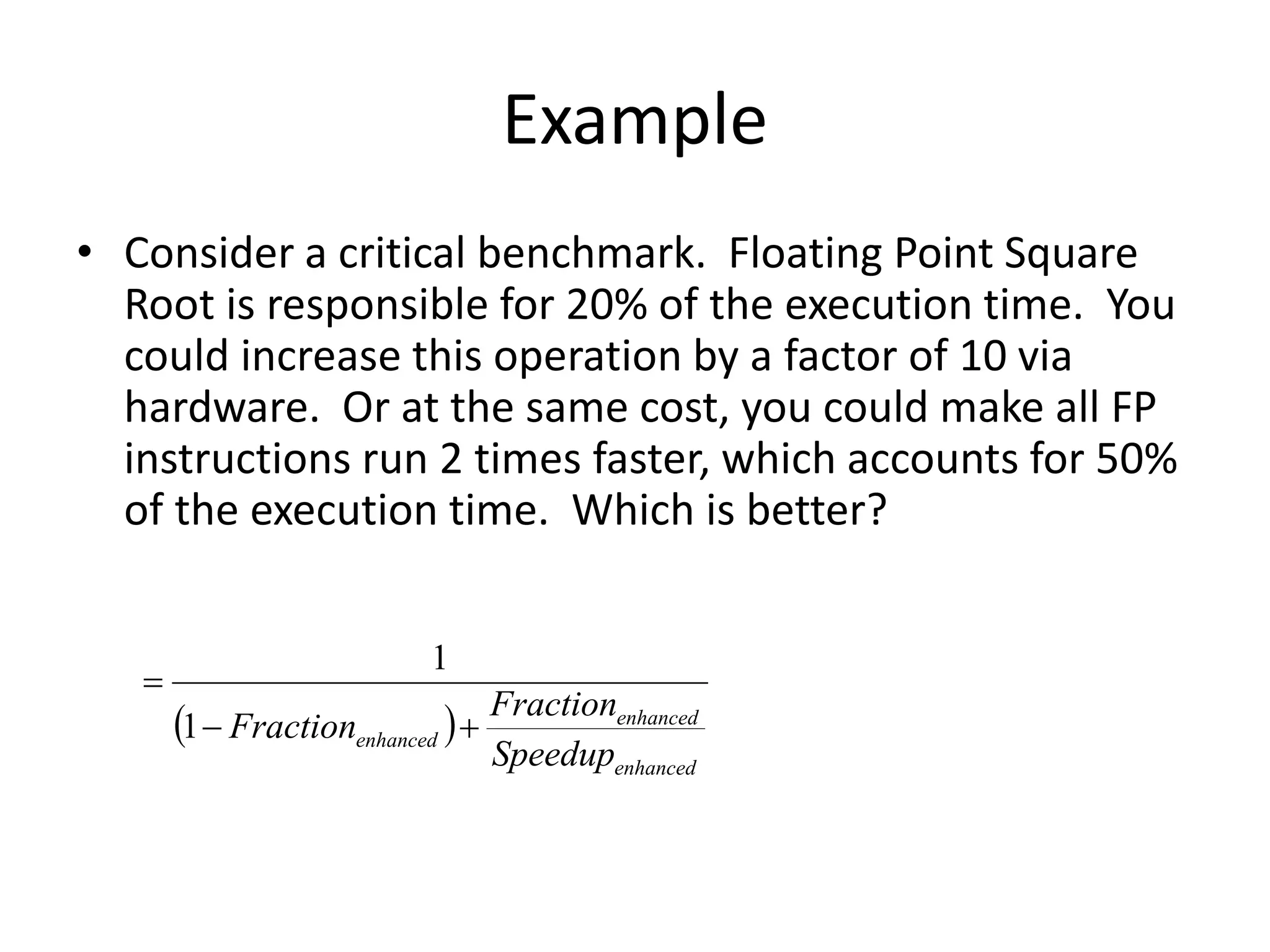 Example
• Consider a critical benchmark. Floating Point Square
Root is responsible for 20% of the execution time. You
could increase this operation by a factor of 10 via
hardware. Or at the same cost, you could make all FP
instructions run 2 times faster, which accounts for 50%
of the execution time. Which is better?
 
enhanced
enhanced
enhanced
Speedup
Fraction
Fraction 


1
1
 