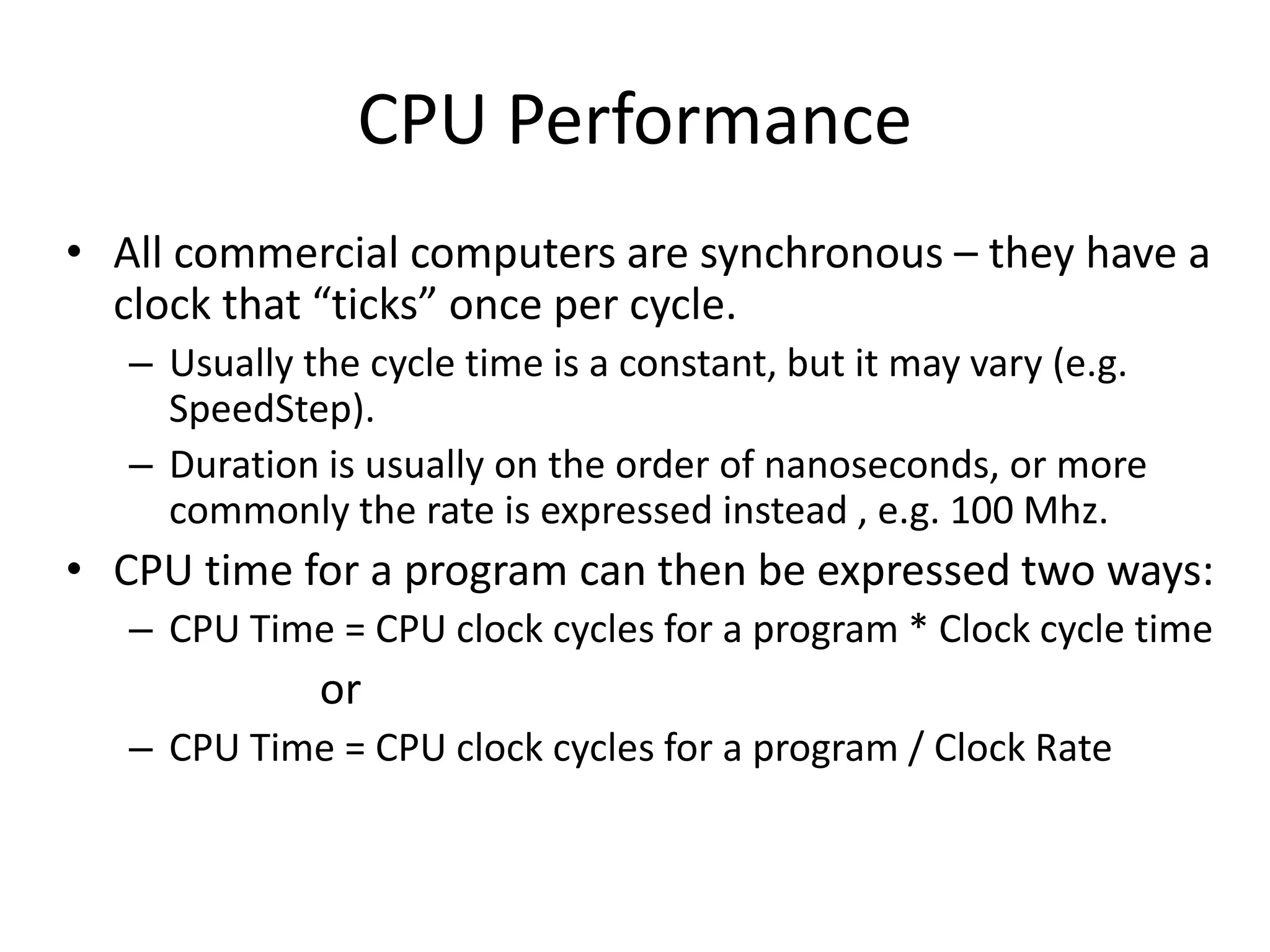 CPU Performance
• All commercial computers are synchronous – they have a
clock that “ticks” once per cycle.
– Usually the cycle time is a constant, but it may vary (e.g.
SpeedStep).
– Duration is usually on the order of nanoseconds, or more
commonly the rate is expressed instead , e.g. 100 Mhz.
• CPU time for a program can then be expressed two ways:
– CPU Time = CPU clock cycles for a program * Clock cycle time
or
– CPU Time = CPU clock cycles for a program / Clock Rate
 