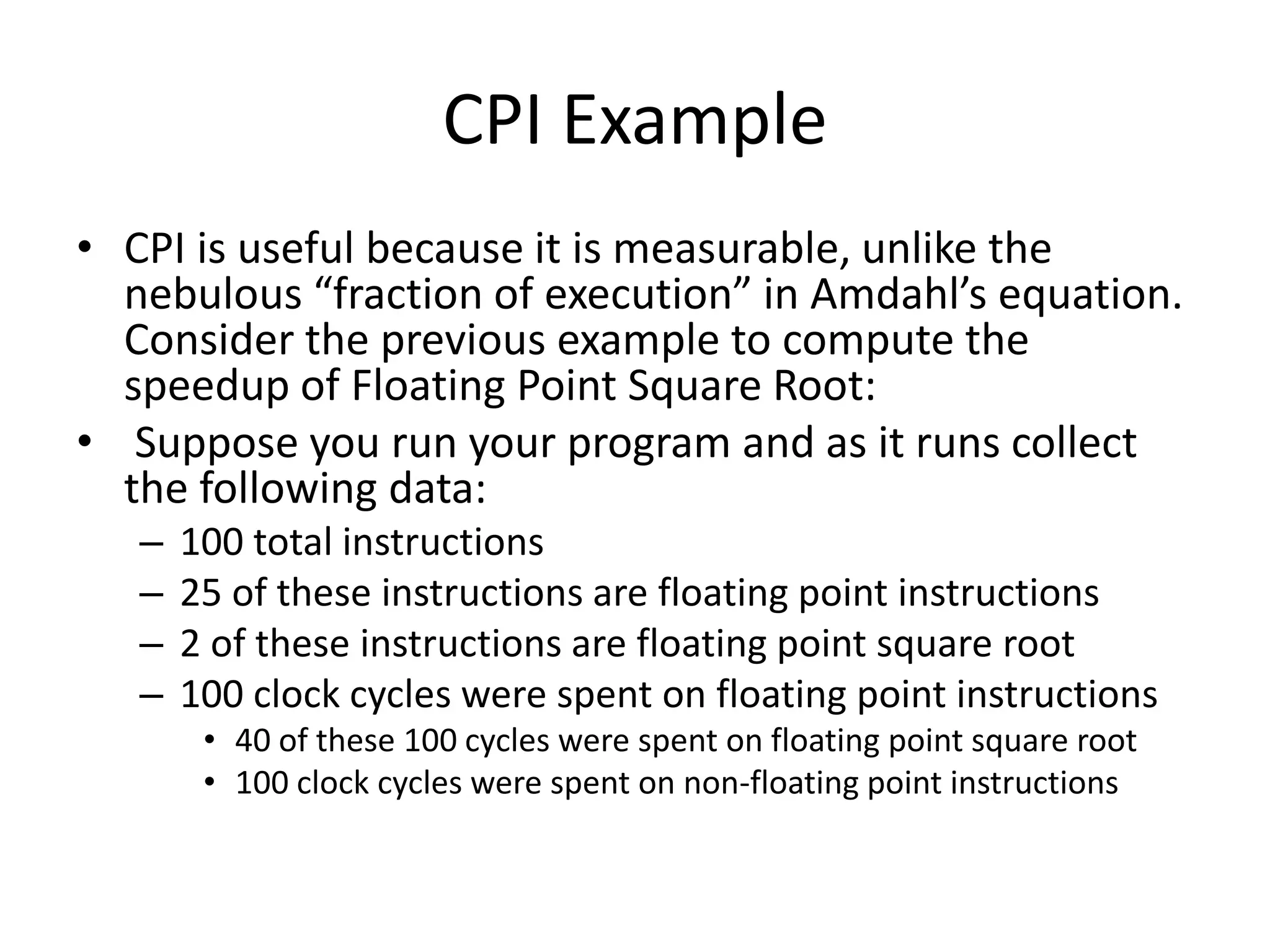 CPI Example
• CPI is useful because it is measurable, unlike the
nebulous “fraction of execution” in Amdahl’s equation.
Consider the previous example to compute the
speedup of Floating Point Square Root:
• Suppose you run your program and as it runs collect
the following data:
– 100 total instructions
– 25 of these instructions are floating point instructions
– 2 of these instructions are floating point square root
– 100 clock cycles were spent on floating point instructions
• 40 of these 100 cycles were spent on floating point square root
• 100 clock cycles were spent on non-floating point instructions
 
