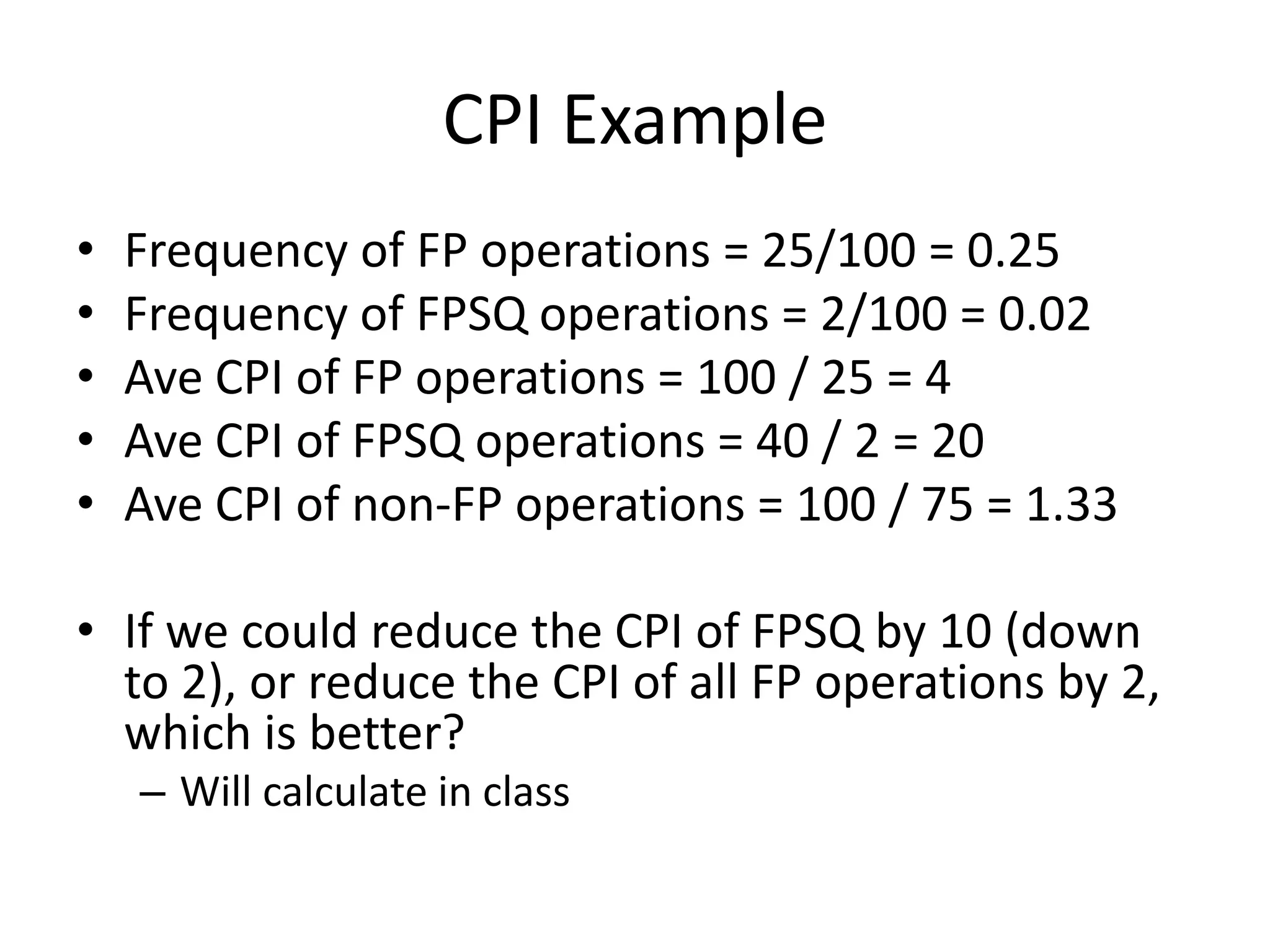 CPI Example
• Frequency of FP operations = 25/100 = 0.25
• Frequency of FPSQ operations = 2/100 = 0.02
• Ave CPI of FP operations = 100 / 25 = 4
• Ave CPI of FPSQ operations = 40 / 2 = 20
• Ave CPI of non-FP operations = 100 / 75 = 1.33
• If we could reduce the CPI of FPSQ by 10 (down
to 2), or reduce the CPI of all FP operations by 2,
which is better?
– Will calculate in class
 
