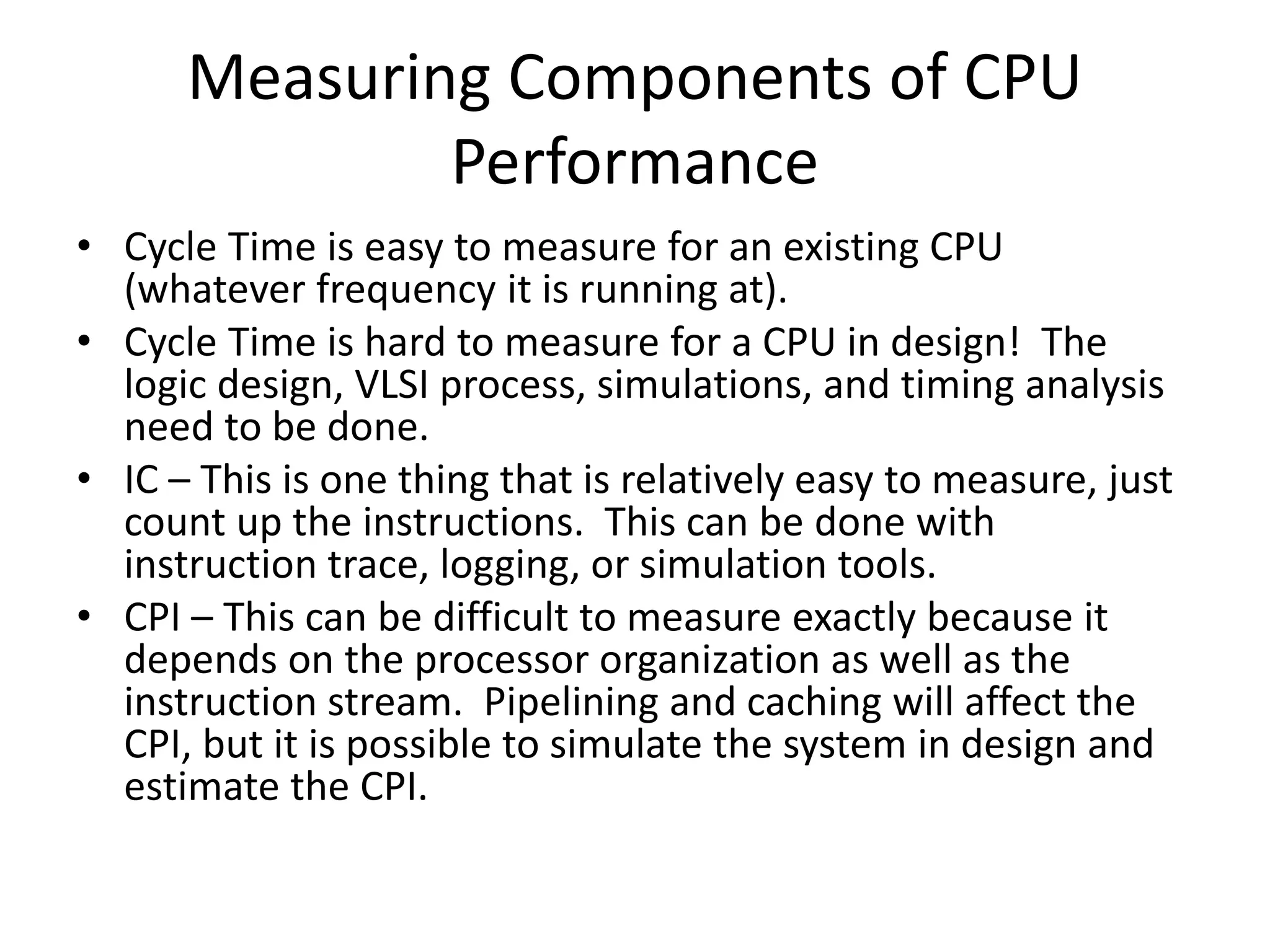 Measuring Components of CPU
Performance
• Cycle Time is easy to measure for an existing CPU
(whatever frequency it is running at).
• Cycle Time is hard to measure for a CPU in design! The
logic design, VLSI process, simulations, and timing analysis
need to be done.
• IC – This is one thing that is relatively easy to measure, just
count up the instructions. This can be done with
instruction trace, logging, or simulation tools.
• CPI – This can be difficult to measure exactly because it
depends on the processor organization as well as the
instruction stream. Pipelining and caching will affect the
CPI, but it is possible to simulate the system in design and
estimate the CPI.
 
