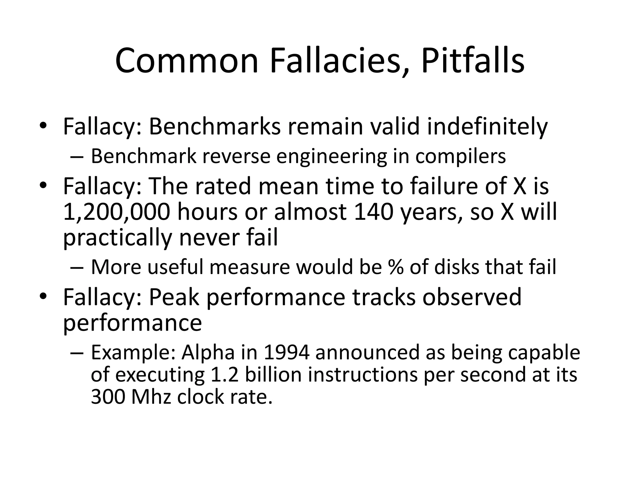 Common Fallacies, Pitfalls
• Fallacy: Benchmarks remain valid indefinitely
– Benchmark reverse engineering in compilers
• Fallacy: The rated mean time to failure of X is
1,200,000 hours or almost 140 years, so X will
practically never fail
– More useful measure would be % of disks that fail
• Fallacy: Peak performance tracks observed
performance
– Example: Alpha in 1994 announced as being capable
of executing 1.2 billion instructions per second at its
300 Mhz clock rate.
 