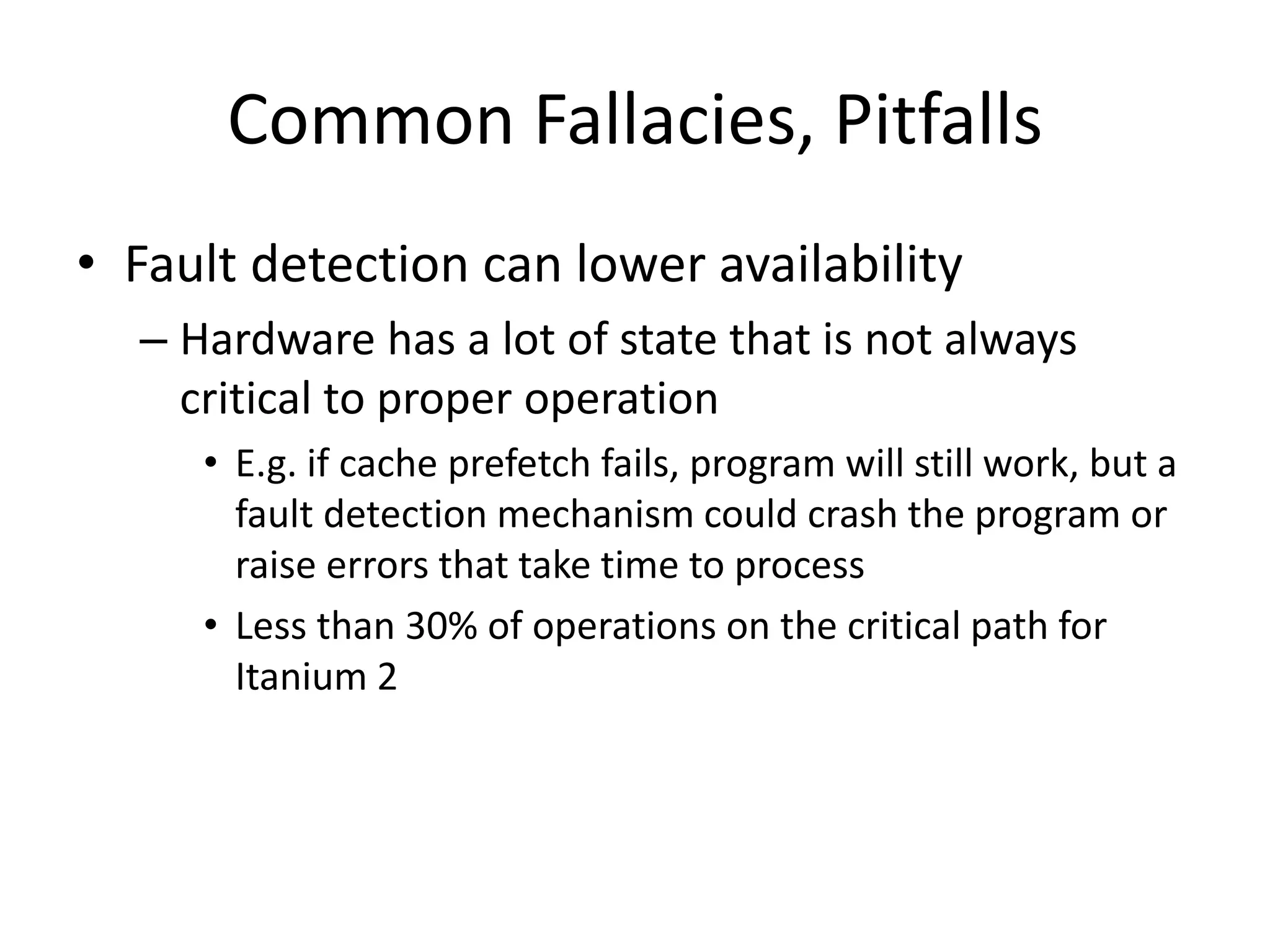 Common Fallacies, Pitfalls
• Fault detection can lower availability
– Hardware has a lot of state that is not always
critical to proper operation
• E.g. if cache prefetch fails, program will still work, but a
fault detection mechanism could crash the program or
raise errors that take time to process
• Less than 30% of operations on the critical path for
Itanium 2
 