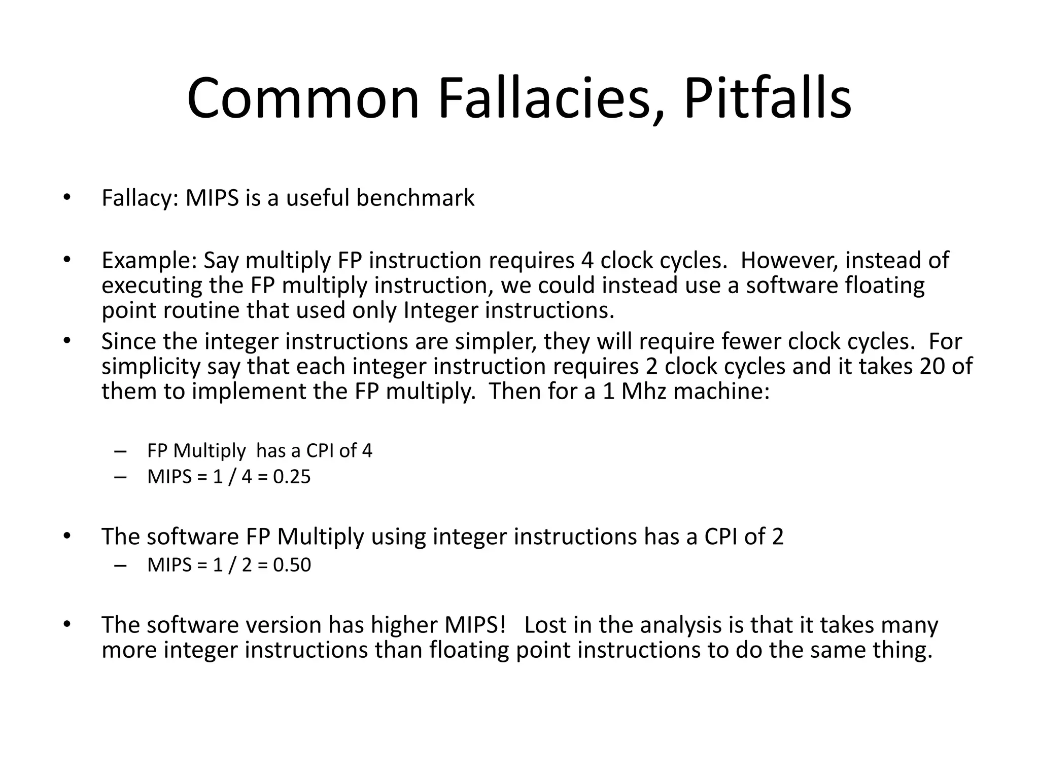 Common Fallacies, Pitfalls
• Fallacy: MIPS is a useful benchmark
• Example: Say multiply FP instruction requires 4 clock cycles. However, instead of
executing the FP multiply instruction, we could instead use a software floating
point routine that used only Integer instructions.
• Since the integer instructions are simpler, they will require fewer clock cycles. For
simplicity say that each integer instruction requires 2 clock cycles and it takes 20 of
them to implement the FP multiply. Then for a 1 Mhz machine:
– FP Multiply has a CPI of 4
– MIPS = 1 / 4 = 0.25
• The software FP Multiply using integer instructions has a CPI of 2
– MIPS = 1 / 2 = 0.50
• The software version has higher MIPS! Lost in the analysis is that it takes many
more integer instructions than floating point instructions to do the same thing.
 