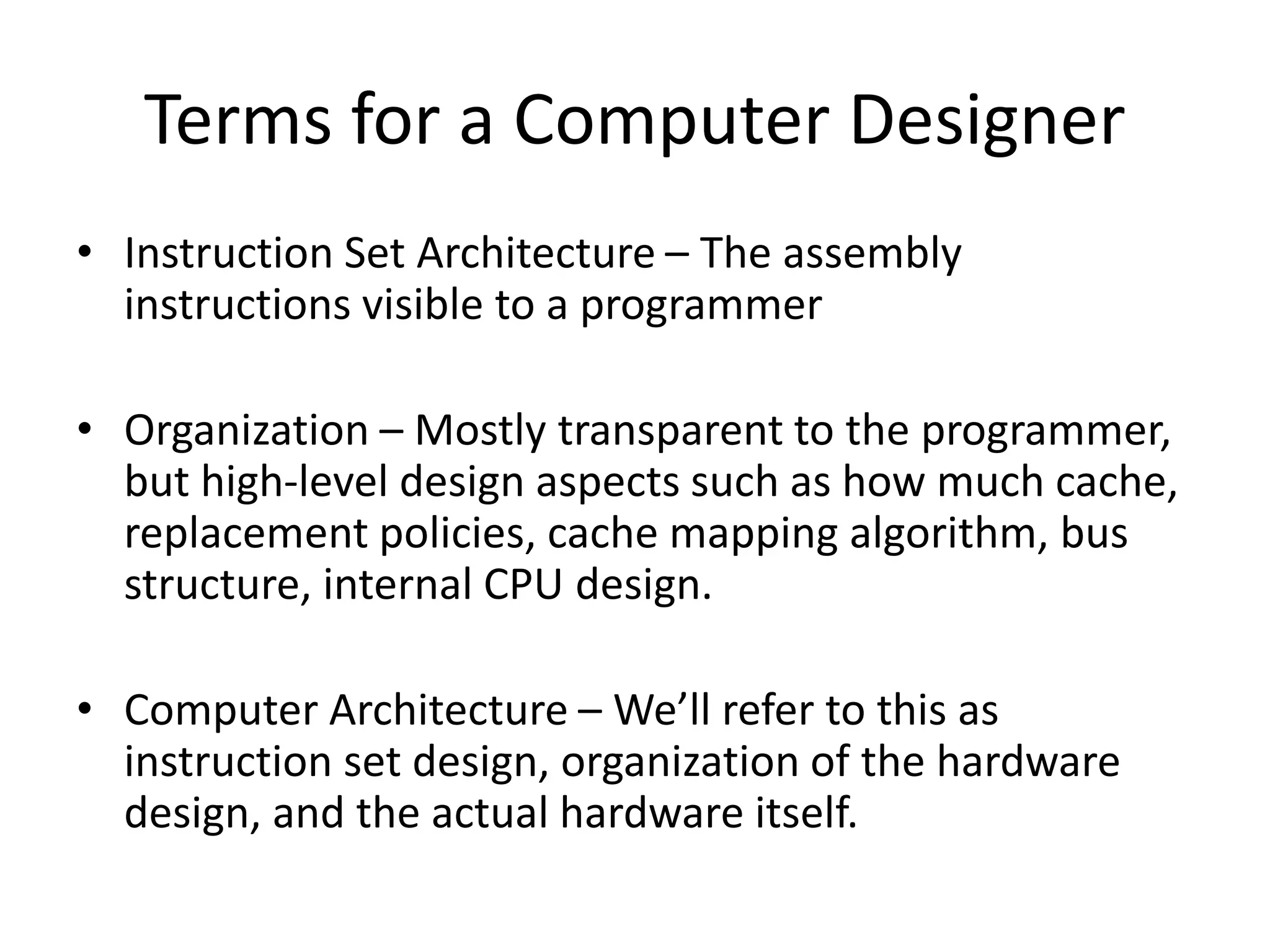 Terms for a Computer Designer
• Instruction Set Architecture – The assembly
instructions visible to a programmer
• Organization – Mostly transparent to the programmer,
but high-level design aspects such as how much cache,
replacement policies, cache mapping algorithm, bus
structure, internal CPU design.
• Computer Architecture – We’ll refer to this as
instruction set design, organization of the hardware
design, and the actual hardware itself.
 
