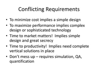 Conflicting Requirements
• To minimize cost implies a simple design
• To maximize performance implies complex
design or sophisticated technology
• Time to market matters! Implies simple
design and great secrecy
• Time to productivity! Implies need complete
vertical solutions in place
• Don’t mess up – requires simulation, QA,
quantification
 