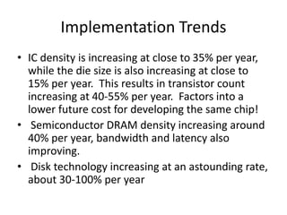 Implementation Trends
• IC density is increasing at close to 35% per year,
while the die size is also increasing at close to
15% per year. This results in transistor count
increasing at 40-55% per year. Factors into a
lower future cost for developing the same chip!
• Semiconductor DRAM density increasing around
40% per year, bandwidth and latency also
improving.
• Disk technology increasing at an astounding rate,
about 30-100% per year
 