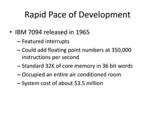 Rapid Pace of Development
• IBM 7094 released in 1965
– Featured interrupts
– Could add floating point numbers at 350,000
instructions per second
– Standard 32K of core memory in 36 bit words
– Occupied an entire air conditioned room
– System cost of about $3.5 million
 