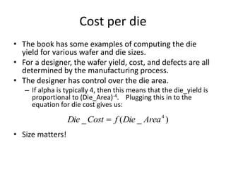 Cost per die
• The book has some examples of computing the die
yield for various wafer and die sizes.
• For a designer, the wafer yield, cost, and defects are all
determined by the manufacturing process.
• The designer has control over the die area.
– If alpha is typically 4, then this means that the die_yield is
proportional to (Die_Area)-4. Plugging this in to the
equation for die cost gives us:
• Size matters!
)
_
(
_ 4
Area
Die
f
Cost
Die 
 