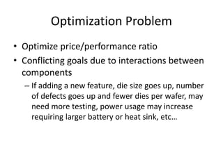 Optimization Problem
• Optimize price/performance ratio
• Conflicting goals due to interactions between
components
– If adding a new feature, die size goes up, number
of defects goes up and fewer dies per wafer, may
need more testing, power usage may increase
requiring larger battery or heat sink, etc…
 