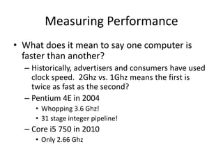 Measuring Performance
• What does it mean to say one computer is
faster than another?
– Historically, advertisers and consumers have used
clock speed. 2Ghz vs. 1Ghz means the first is
twice as fast as the second?
– Pentium 4E in 2004
• Whopping 3.6 Ghz!
• 31 stage integer pipeline!
– Core i5 750 in 2010
• Only 2.66 Ghz
 