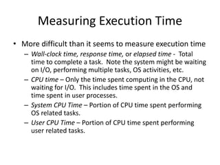 Measuring Execution Time
• More difficult than it seems to measure execution time
– Wall-clock time, response time, or elapsed time - Total
time to complete a task. Note the system might be waiting
on I/O, performing multiple tasks, OS activities, etc.
– CPU time – Only the time spent computing in the CPU, not
waiting for I/O. This includes time spent in the OS and
time spent in user processes.
– System CPU Time – Portion of CPU time spent performing
OS related tasks.
– User CPU Time – Portion of CPU time spent performing
user related tasks.
 