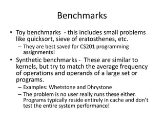 Benchmarks
• Toy benchmarks - this includes small problems
like quicksort, sieve of eratosthenes, etc.
– They are best saved for CS201 programming
assignments!
• Synthetic benchmarks - These are similar to
kernels, but try to match the average frequency
of operations and operands of a large set or
programs.
– Examples: Whetstone and Dhrystone
– The problem is no user really runs these either.
Programs typically reside entirely in cache and don’t
test the entire system performance!
 
