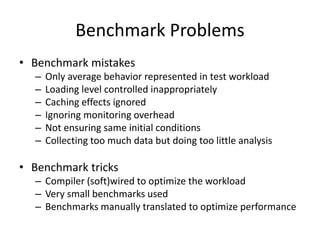 Benchmark Problems
• Benchmark mistakes
– Only average behavior represented in test workload
– Loading level controlled inappropriately
– Caching effects ignored
– Ignoring monitoring overhead
– Not ensuring same initial conditions
– Collecting too much data but doing too little analysis
• Benchmark tricks
– Compiler (soft)wired to optimize the workload
– Very small benchmarks used
– Benchmarks manually translated to optimize performance
 